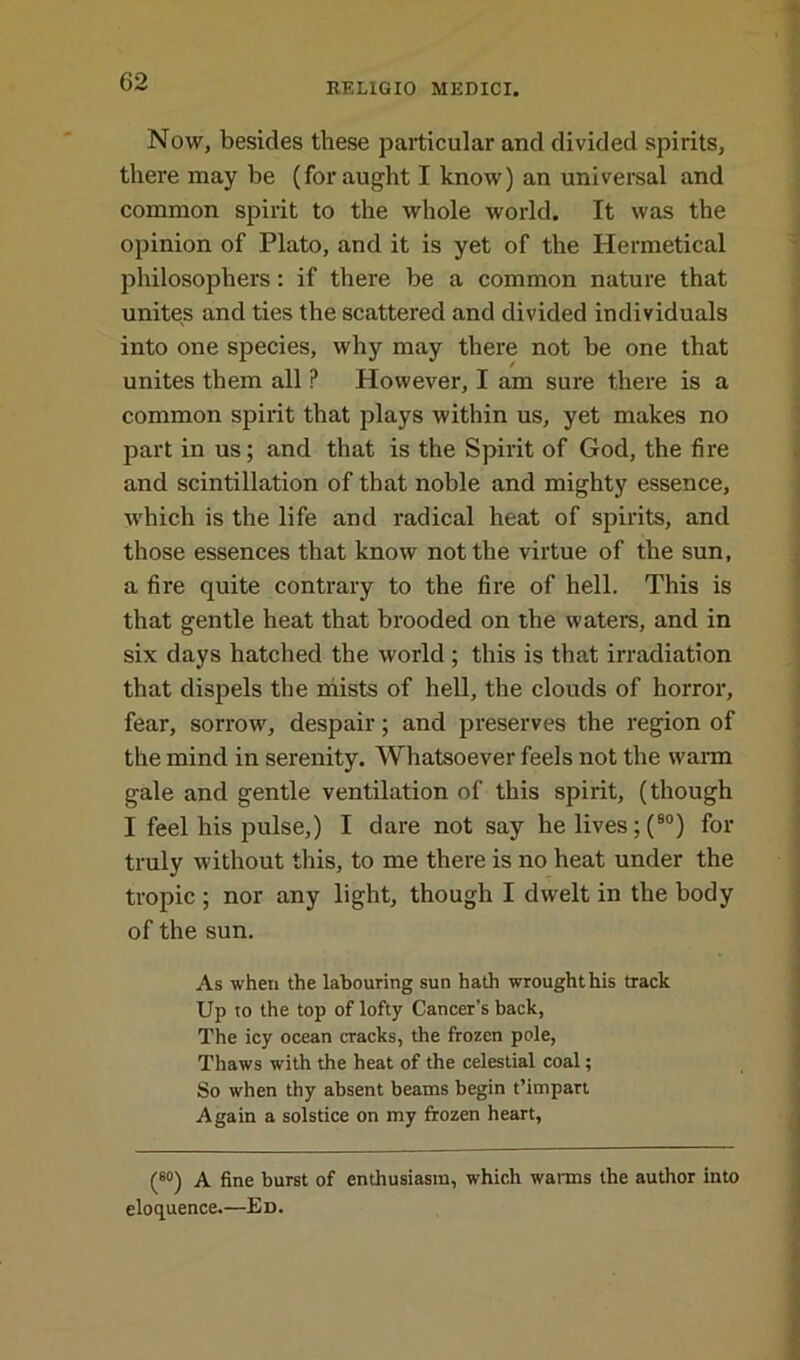 Now, besides these particular and divided spirits, there may be (for aught I know) an universal and common spirit to the whole world. It was the opinion of Plato, and it is yet of the Hermetical philosophers : if there be a common nature that unites and ties the scattered and divided individuals into one species, why may there not be one that unites them all P However, I am sure there is a common spirit that plays within us, yet makes no part in us; and that is the Spirit of God, the fire and scintillation of that noble and mighty essence, which is the life and radical heat of spirits, and those essences that know not the virtue of the sun, a fire quite contrary to the fire of hell. This is that gentle heat that brooded on the waters, and in six days hatched the world ; this is that irradiation that dispels the mists of hell, the clouds of horror, fear, sorrow, despair; and preserves the region of the mind in serenity. Whatsoever feels not the warm gale and gentle ventilation of this spirit, (though I feel his pulse,) I dare not say he lives; (80) for truly without this, to me there is no heat under the tropic; nor any light, though I dwelt in the body of the sun. As when the labouring sun hath wrought his track Up to the top of lofty Cancer’s back, The icy ocean cracks, the frozen pole, Thaws with the heat of the celestial coal; So when thy absent beams begin t’impart Again a solstice on my frozen heart, (60) A fine burst of enthusiasm, which warms the author into eloquence.—Ed.