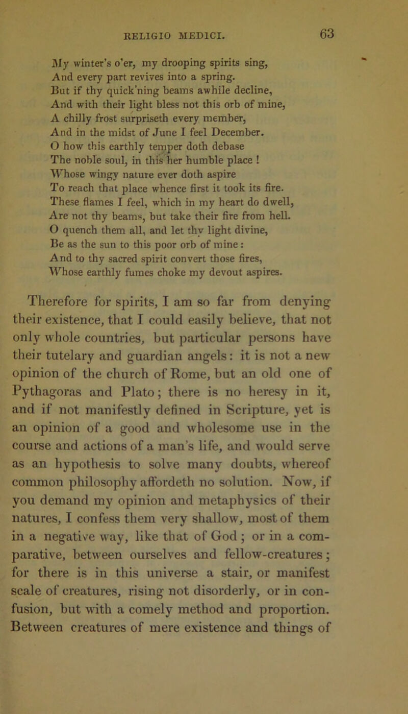 My winter’s o’er, my drooping spirits sing, And every part revives into a spring. But if thy quick’ning beams awhile decline, And with their light bless not this orb of mine, A chilly frost surpriseth every member, And in the midst of June I feel December. O how this earthly temper doth debase The noble soul, in this her humble place ! Whose wingv nature ever doth aspire To reach that place whence first it took its fire. These flames I feel, which in my heart do dwell, Are not thy beams, but take their fire from hell. O quench them all, and let thy light divine, Be as the sun to this poor orb of mine: And to thy sacred spirit convert those fires, Whose earthly fumes choke my devout aspires. Therefore for spirits, I am so far from denying their existence, that I could easily believe, that not only whole countries, but particular persons have their tutelary and guardian angels: it is not a new opinion of the church of Rome, but an old one of Pythagoras and Plato; there is no heresy in it, and if not manifestly defined in Scripture, yet is an opinion of a good and wholesome use in the course and actions of a man’s life, and would serve as an hypothesis to solve many doubts, whereof common philosophy affordeth no solution. Now, if you demand my opinion and metaphysics of their natures, I confess them very shallow, most of them in a negative way, like that of God ; or in a com- parative, between ourselves and fellow-creatures; for there is in this universe a stair, or manifest scale of creatures, rising not disorderly, or in con- fusion, but with a comely method and proportion. Between creatures of mere existence and things of