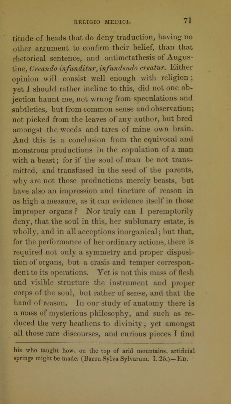 titude of heads that do deny traduction, having no other argument to confirm their belief, than that rhetorical sentence, and antimetathesis of Augus- tine, Creando infunditur, infundendo creatur. Either opinion will consist well enough with religion ; yet I should rather incline to this, did not one ob- jection haunt me, not wrung from speculations and subtleties, but from common sense and observation; not picked from the leaves of any author, but bred amongst the weeds and tares of mine own brain. And this is a conclusion from the equivocal and monstrous productions in the copulation of a man with a beast; for if the soul of man be not trans- mitted, and transfused in the seed of the parents, why are not those productions merely beasts, but have also an impression and tincture of reason in as high a measure, as it can evidence itself in those improper organs P Nor truly can I peremptorily deny, that the soul in this, her sublunary estate, is wholly, and in all acceptions inorganical; but that, for the performance of her ordinary actions, there is required not only a symmetry and proper disposi- tion of organs, but a crasis and temper correspon- dent to its operations. Yet is not this mass of flesh and visible structure the instrument and proper corps of the soul, but rather of sense, and that the hand of reason. In our study of anatomy there is a mass of mysterious philosophy, and such as re- duced the very heathens to divinity; yet amongst all those rare discourses, and curious pieces I find his who taught how, on the top of arid mountains, artificial springs might be made. (Bacon Sylva Sylvarum. 1.25.)—Ed.