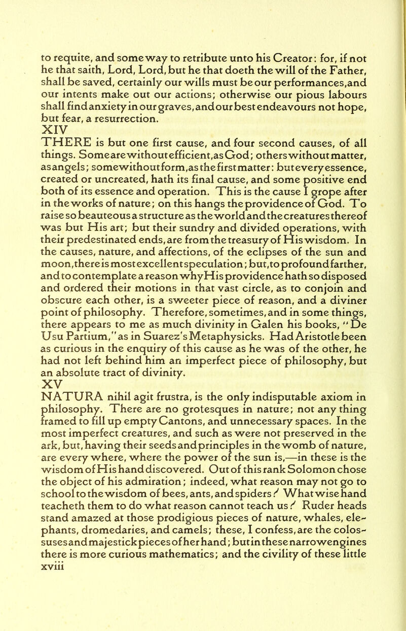 to requite, and someway to retribute unto his Creator: for, if not he that saith, Lord, Lord, but he that doeth the will of the Father, shall be saved, certainly our wills must be our performances,and our intents make out our actions; otherwise our pious labours shall find anxiety in our graves, and our best endeavours not hope, but fear, a resurrection. XIV THERE is but one first cause, and four second causes, of all things. Someare without efficient,as God; others without matter, asangels; somewithoutform,asthefirstmatter: but every essence, created or uncreated, hath its final cause, and some positive end both of its essence and operation. This is the cause I grope after in the works of nature; on this hangs the providence of God. To raise so beauteous a structure as the world and the creatures thereof was but His art; but their sundry and divided operations, with their predestinated ends, are from the treasury of His wisdom. In the causes, nature, and affections, of the eclipses of the sun and moon,there is most excellent speculation; but,to profound farther, and to contemplate a reason whyHis providence hath so disposed and ordered their motions in that vast circle, as to conjoin and obscure each other, is a sweeter piece of reason, and a diviner point of philosophy. Therefore, sometimes, and in some things, there appears to me as much divinity in Galen his books, De Usu Partium,as in Suarez's Metaphysicks. Had Aristotle been as curious in the enquiry of this cause as he was of the other, he had not left behind him an imperfect piece of philosophy, but an absolute tract of divinity. XV NATURA nihil agit frustra, is the only indisputable axiom in philosophy. There are no grotesques in nature; not anything framed to fill up empty Cantons, and unnecessary spaces. In the most imperfect creatures, and such as were not preserved in the ark, but, having their seeds and principles in the womb of nature, are every where, where the power of the sun is,—in these is the wisdom of His hand discovered. Out of this rank Solomon chose the object of his admiration; indeed, what reason may not go to school to the wisdom of bees, ants, and spiders.^ What wise hand teacheth them to do what reason cannot teach us S Ruder heads stand amazed at those prodigious pieces of nature, whales, ele phants, dromedaries, and camels; these, I confess,are the colos- suses and majestick pieces of her hand; but in these narro wengines there is more curious mathematics; and the civility of these little