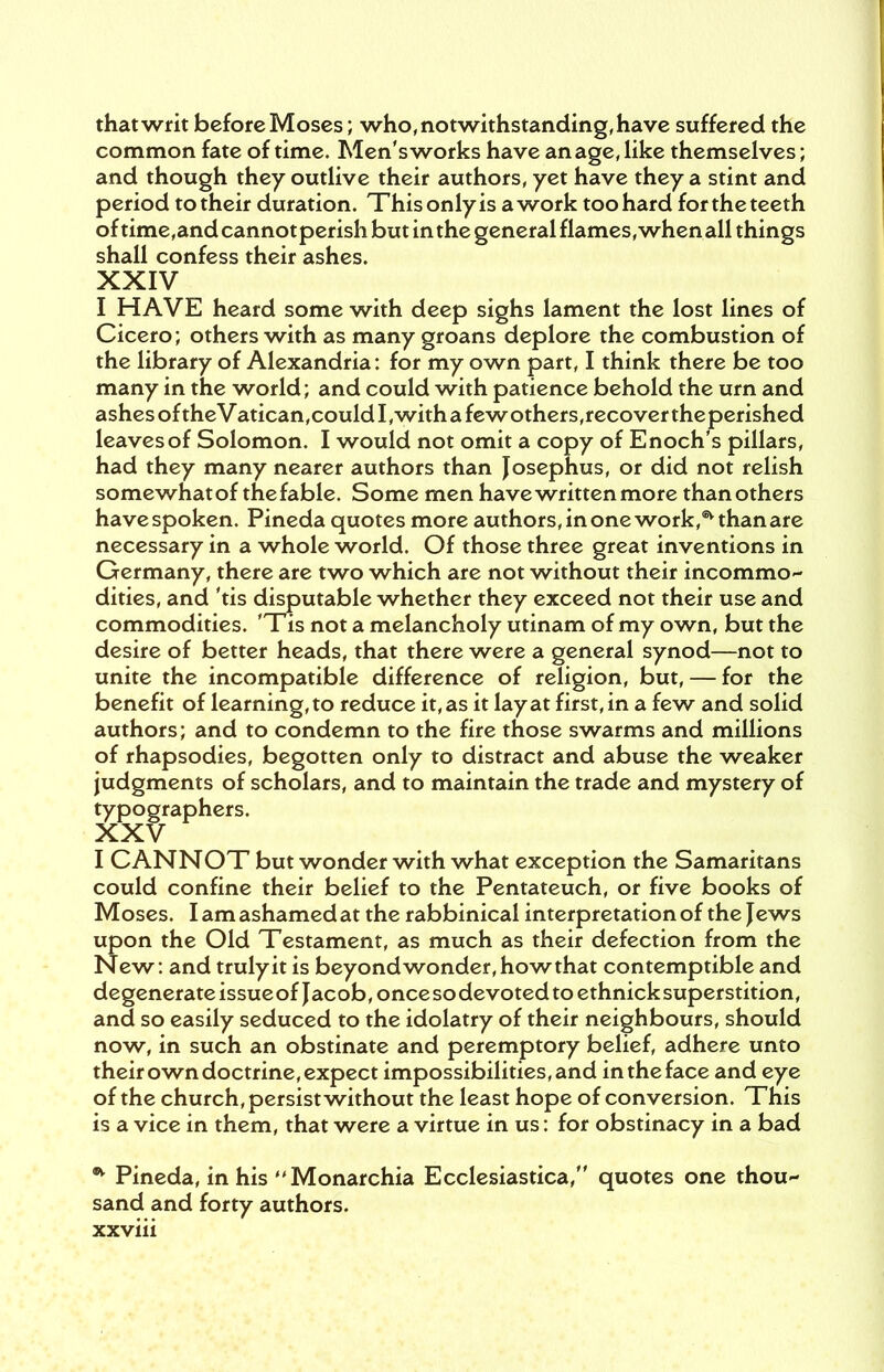 that writ before Moses; who, notwithstanding, have suffered the common fate of time. Men's works have an age, like themselves; and though they outlive their authors, yet have they a stint and period to their duration. Thisonlyis awork too hard fortheteeth of time,and cannot perish but in the general flames, when all things shall confess their ashes. XXIV I HAVE heard some with deep sighs lament the lost lines of Cicero; others with as many groans deplore the combustion of the library of Alexandria: for my own part, I think there be too many in the world; and could with patience behold the urn and ashes of theVatican,could I,witha fewothers,recover theperished leaves of Solomon. I would not omit a copy of Enoch's pillars, had they many nearer authors than Josephus, or did not relish somewhatof the fable. Some men have written more than others have spoken. Pineda quotes more authors, in one work,4* than are necessary in a whole world. Of those three great inventions in Germany, there are two which are not without their incommo- dities, and 'tis disputable whether they exceed not their use and commodities. 'Tis not a melancholy utinam of my own, but the desire of better heads, that there were a general synod—not to unite the incompatible difference of religion, but, — for the benefit of learning, to reduce it, as it lay at first, in a few and solid authors; and to condemn to the fire those swarms and millions of rhapsodies, begotten only to distract and abuse the weaker judgments of scholars, and to maintain the trade and mystery of typographers. XXV I CANNOT but wonder with what exception the Samaritans could confine their belief to the Pentateuch, or five books of Moses. Iamashamedat the rabbinical interpretation of the Jews upon the Old Testament, as much as their defection from the New: and truly it is beyond wonder, how that contemptible and degenerate issue of Jacob, once so devoted to ethnick superstition, and so easily seduced to the idolatry of their neighbours, should now, in such an obstinate and peremptory belief, adhere unto their own doctrine, expect impossibilities, and in the face and eye of the church, persist without the least hope of conversion. This is a vice in them, that were a virtue in us: for obstinacy in a bad * Pineda, in his Monarchia Ecclesiastica, quotes one thou~ sand and forty authors.