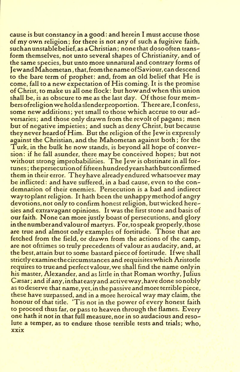 cause is but constancy in a good: and herein I must accuse those of my own religion; for there is not any of such a fugitive faith, suchanunstablebelief, as a Christian; nonethat dosooften trans- form themselves, not unto several shapes of Christianity, and of the same species, but unto more unnatural and contrary forms of Jewand Mahometan, that, from the name of Saviour, can descend to the bare term of prophet: and, from an old belief that He is come, fall to a new expectation of His coming. It is the promise of Christ, to make us all one flock: but how and when this union shall be, is as obscure to me as the last day. Of those four mem- bers ofreligion we holda slender proportion. There are, I confess, some new additions; yet small to those which accrue to our ad- versaries; and those only drawn from the revolt of pagans; men but of negative impieties; and such as deny Christ, but because theynever heardof Him. But the religion of the Jewis expressly against the Christian, and the Mahometan against both; for the Turk, in the bulk he now stands, is beyond all hope of conver- sion: if he fall asunder, there maybe conceived hopes; but not without strong improbabilities. The Jew is obstinate in all for- tunes; thepersecutionof fifteenhundredyearshathbutconfirmed them in their error. They have already endured whatsoever may be inflicted: and have suffered, in a bad cause, even to the con- demnation of their enemies. Persecution is a bad and indirect way toplant religion. It hath been the unhappy method of angry devotions, not only to confirm honest religion, but wicked here- sies and extravagant opinions. It was the first stone and basis of our faith. None can more justly boast of persecutions, and glory in the number and valour of martyrs. For, to speak properly, those are true and almost only examples of fortitude. Those that are fetched from the field, or drawn from the actions of the camp, are not ofttimes so truly precedents of valour as audacity, and, at the best, attain but to some bastard piece of fortitude. If we shall strictly examine the circumstances and requisites which Aristotle requires to trueand perfectvalour,we shall find the name onlyin his master, Alexander, and as little in that Roman worthy, Julius Caesar; and if any, in that easy and active way, have done so nobly as to deserve that name, yet, in the passive and more terrible piece, these have surpassed, and in a more heroical way may claim, the honour of that title. 'Tis not in the power of every honest faith to proceed thus far, or pass to heaven through the flames. Every one hath it not in that full measure, nor in so audacious and reso- lute a temper, as to endure those terrible tests and trials; who,