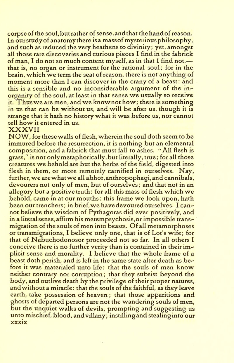 corpse of the soul, but rather of sense, and that the hand of reason. In our study of anatomy there is a mass of mysterious philosophy, and such as reduced the very heathens to divinity ; yet, amongst all those rare discoveries and curious pieces I find in the fabrick of man, I do not so much content myself, as in that I find not,— that is, no organ or instrument for the rational soul; for in the brain, which we term the seat of reason, there is not anything of moment more than I can discover in the crany of a beast: and this is a sensible and no inconsiderable argument of the in- organity of the soul, at least in that sense we usually so receive it. Thus we are men, and we knownot how; there is something in us that can be without us, and will be after us, though it is strange that it hath no history what it was before us, nor cannot tell how it entered in us. XXXVII NOW, for thesewalls of flesh, wherein the soul doth seem to be immured before the resurrection, it is nothing but an elemental composition, and a fabrick that must fall to ashes. All flesh is grass, is not only metaphorically, but literally, true; for all those creatures we behold are but the herbs of the field, digested into flesh in them, or more remotely carnified in ourselves. Nay, further, we are what we all abhor, anthropophagi, and cannibals, devourers not only of men, but of ourselves; and that not in an allegory but a positive truth: for all this mass of flesh which we behold, came in at our mouths: this frame we look upon, hath been our trenchers; in brief, we have devoured ourselves. I can- not believe the wisdom of Pythagoras did ever positively, and in a literal sense, affirm his metempsychosis, or impossible trans- migration of the souls of men into beasts. Of all metamorphoses or transmigrations, I believe only one, that is of Lot's wife; for that of Nabuchodonosor proceeded not so far. In all others I conceive there is no further verity than is contained in their im- plicit sense and morality. I believe that the whole frame of a beast doth perish, and is left in the same state after death as be- fore it was materialed unto life: that the souls of men know neither contrary nor corruption; that they subsist beyond the body, and outlive death by the privilege of their proper natures, and without a miracle: that the souls of the faithful, as they leave earth, take possession of heaven; that those apparitions and ghosts of departed persons are not the wandering souls of men, but the unquiet walks of devils, prompting and suggesting us unto mischief, blood, andvillany; instillingand stealinginto our