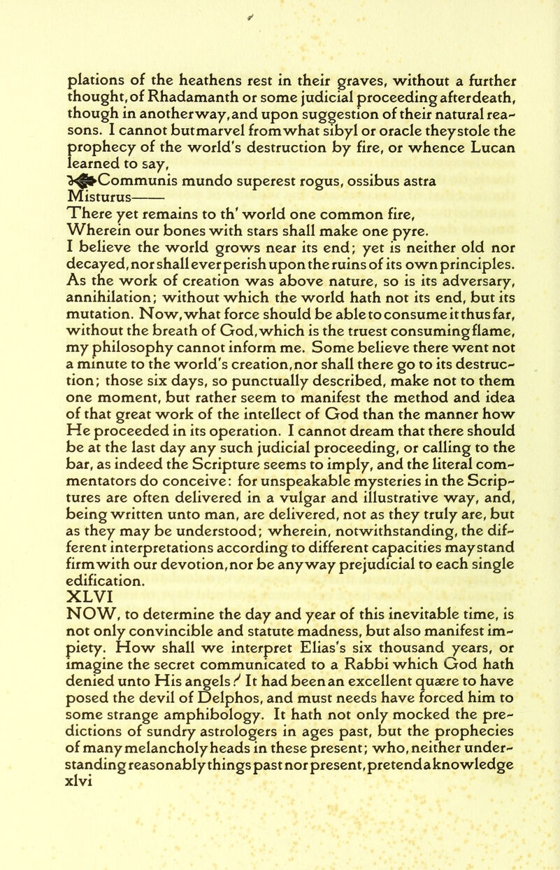 plations of the heathens rest in their graves, without a further thought, of Rhadamanth or some judicial proceeding afterdeath, though in another way, and upon suggestion of their natural rea- sons. I cannot butmarvel from what sibyl or oracle theystole the prophecy of the world's destruction by fire, or whence Lucan learned to say, >^>Communis mundo superest rogus, ossibus astra Misturus There yet remains to th' world one common fire, Wherein our bones with stars shall make one pyre. I believe the world grows near its end; yet is neither old nor decayed, nor shall ever perish upon the ruins of its own principles. As the work of creation was above nature, so is its adversary, annihilation; without which the world hath not its end, but its mutation. Now, what force should be able to consume it thus far, without the breath of God, which is the truest consuming flame, my philosophy cannot inform me. Some believe there went not a minute to the world's creation, nor shall there go to its destruc- tion; those six days, so punctually described, make not to them one moment, but rather seem to manifest the method and idea of that great work of the intellect of God than the manner how He proceeded in its operation. I cannot dream that there should be at the last day any such judicial proceeding, or calling to the bar, as indeed the Scripture seems to imply, and the literal com- mentators do conceive: for unspeakable mysteries in the Scrip- tures are often delivered in a vulgar and illustrative way, and, being written unto man, are delivered, not as they truly are, but as they may be understood; wherein, notwithstanding, the dif- ferent interpretations according to different capacities may stand firm with our devotion, nor be anyway prejudicial to each single edification. XLVI NOW, to determine the day and year of this inevitable time, is not only convincible and statute madness, but also manifest im- piety. How shall we interpret Elias's six thousand years, or imagine the secret communicated to a Rabbi which God hath denied unto His angels ? It had been an excellent quaere to have posed the devil of Delphos, and must needs have forced him to some strange amphibology. It hath not only mocked the pre- dictions of sundry astrologers in ages past, but the prophecies of many melancholy heads in these present; who, neither under- standing reasonably things past nor present, pretendaknowledge