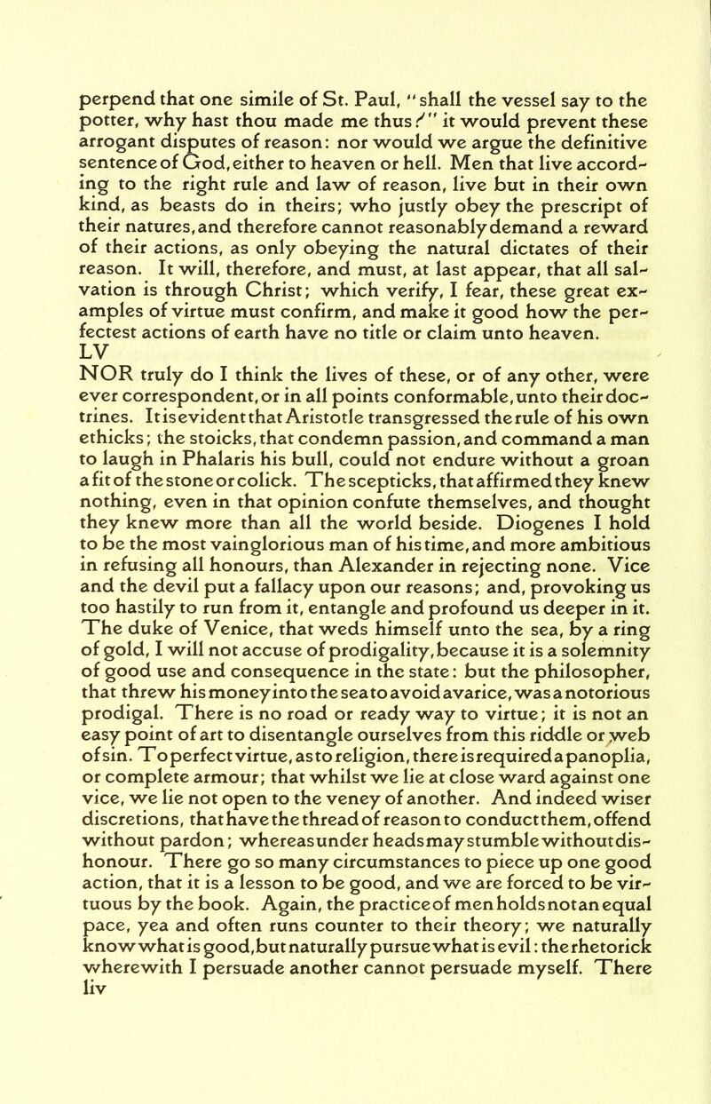 perpend that one simile of St. Paul, shall the vessel say to the potter, why hast thou made me thus/ it would prevent these arrogant disputes of reason: nor would we argue the definitive sentence of God, either to heaven or hell. Men that live accord- ing to the right rule and law of reason, live but in their own kind, as beasts do in theirs; who justly obey the prescript of their natures, and therefore cannot reasonably demand a reward of their actions, as only obeying the natural dictates of their reason. It will, therefore, and must, at last appear, that all sal- vation is through Christ; which verify, I fear, these great ex- amples of virtue must confirm, and make it good how the per- fectest actions of earth have no title or claim unto heaven. LV NOR truly do I think the lives of these, or of any other, were ever correspondent, or in all points conformable, unto their doc- trines. Itisevident that Aristotle transgressed therule of his own ethicks; the stoicks, that condemn passion, and command a man to laugh in Phalaris his bull, could not endure without a groan a fit of the stone or colick. The scepticks, that affirmed they knew nothing, even in that opinion confute themselves, and thought they knew more than all the world beside. Diogenes I hold to be the most vainglorious man of his time, and more ambitious in refusing all honours, than Alexander in rejecting none. Vice and the devil put a fallacy upon our reasons; and, provoking us too hastily to run from it, entangle and profound us deeper in it. The duke of Venice, that weds himself unto the sea, by a ring of gold, I will not accuse of prodigality, because it is a solemnity of good use and consequence in the state: but the philosopher, that threw his money into the sea to avoid avarice, was a notorious prodigal. There is no road or ready way to virtue; it is not an easy point of art to disentangle ourselves from this riddle or yveb of sin. Toperfectvirtue,astoreligion,thereisrequiredapanoplia, or complete armour; that whilst we lie at close ward against one vice, we lie not open to the veney of another. And indeed wiser discretions, that have the thread of reason to conductthem, offend without pardon; whereasunder headsmay stumble withoutdis- honour. There go so many circumstances to piece up one good action, that it is a lesson to be good, and we are forced to be vir- tuous by the book. Again, the practiceof men holds notan equal pace, yea and often runs counter to their theory; we naturally know what is good, but naturally pursue what is evil: the rhetorick wherewith I persuade another cannot persuade myself. There