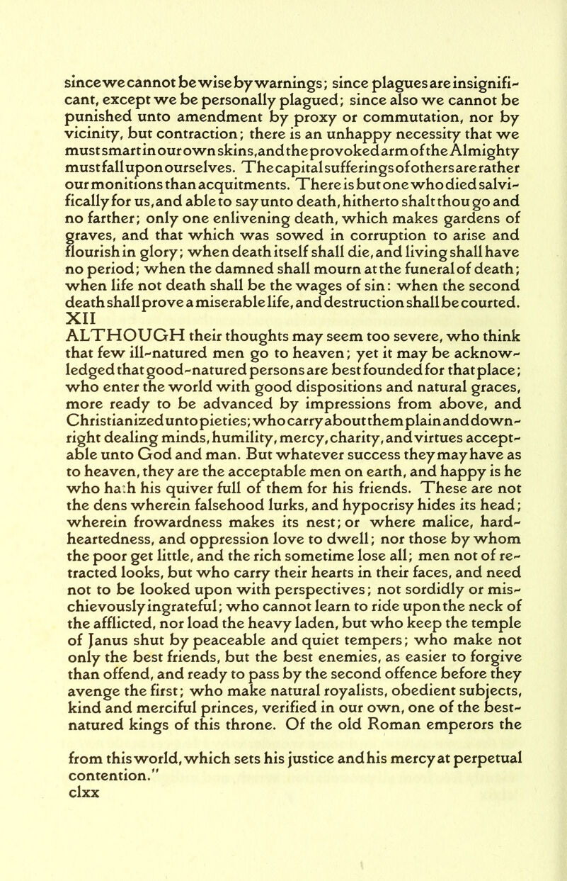 smcewe cannot be wise by warnings; since plagues are insignifi- cant, except we be personally plagued; since also we cannot be punished unto amendment by proxy or commutation, nor by vicinity, but contraction; there is an unhappy necessity that we must smart in our own skins,and the provoked arm of the Almighty mustfallupon ourselves. Thecapitalsufferingsofothersare rather our monitions than acquitments. There is but one who died salvi- ficallyfor us, and able to say unto death, hitherto shalt thou go and no farther; only one enlivening death, which makes gardens of graves, and that which was sowed in corruption to arise and flourish in glory; when death itself shall die, and living shall have no period; when the damned shall mourn at the funeral of death; when life not death shall be the wages of sin: when the second death shall prove a miserable life, and destruction shall be courted. XII ALTHOUGH their thoughts may seem too severe, who think that few ill-natured men go to heaven; yet it may be acknow- ledged that good-natured persons are best founded for that place; who enter the world with good dispositions and natural graces, more ready to be advanced by impressions from above, and Christianizedunto pieties; who carry aboutthemplainanddown- right dealing minds, humility, mercy, charity, and virtues accept- able unto God and man. But whatever success they may have as to heaven, they are the acceptable men on earth, and happy is he who ha:h his quiver full of them for his friends. These are not the dens wherein falsehood lurks, and hypocrisy hides its head; wherein frowardness makes its nest; or where malice, hard- heartedness, and oppression love to dwell; nor those by whom the poor get little, and the rich sometime lose all; men not of re- tracted looks, but who carry their hearts in their faces, and need not to be looked upon with perspectives; not sordidly or mis- chievously ingrateful; who cannot learn to ride upon the neck of the afflicted, nor load the heavy laden, but who keep the temple of Janus shut by peaceable and quiet tempers; who make not only the best friends, but the best enemies, as easier to forgive than offend, and ready to pass by the second offence before they avenge the first; who make natural royalists, obedient subjects, kind and merciful princes, verified in our own, one of the best- natured kings of this throne. Of the old Roman emperors the from this world, which sets his justice and his mercy at perpetual contention.