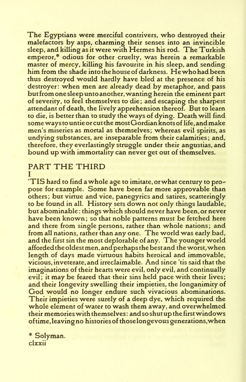 The Egyptians were merciful contrivers, who destroyed their malefactors by asps, charming their senses into an invincible sleep, and killing as it were with Hermes his rod. The Turkish emperor,* odious for other cruelty, was herein a remarkable master of mercy, killing his favourite in his sleep, and sending him from the shade into the house of darkness. He who had been thus destroyed would hardly have bled at the presence of his destroyer: when men are already dead by metaphor, and pass but from one sleep unto another, wanting herein the eminent part of severity, to feel themselves to die; and escaping the sharpest attendant of death, the lively apprehension thereof. But to learn to die, is better than to study the ways of dying. Death will find some ways to untie or cut the most Gordian knots of life, and make men's miseries as mortal as themselves; whereas evil spirits, as undying substances, are inseparable from their calamities; and, therefore, they everlastingly struggle under their angustias, and bound up with immortality can never get out of themselves. PART THE THIRD I 'TIS hard to find a whole age to imitate, or what century to pro- pose for example. Some have been far more approvable than others; but virtue and vice, panegyrics and satires, scatteringly to be found in all. History sets down not only things laudable, but abominable: things which should never have been,or never have been known; so that noble patterns must be fetched here and there from single persons, rather than whole nations; and from all nations, rather than any one. The world was early bad, and the first sin the most deplorable of any. The younger world afforded the oldest men, and perhaps the best and the worst, when length of days made virtuous habits heroical and immovable, vicious, inveterate, and irreclaimable. And since 'tis said that the imaginations of their hearts were evil, only evil, and continually evil; it may be feared that their sins held pace with their lives; and their longevity swelling their impieties, the longanimity of God would no longer endure such vivacious abominations. Their impieties were surely of a deep dye, which required the whole element of water to wash them away, and overwhelmed their memories with themselves: and so shut up the first windows of time, leaving no histories of thoselongevous generations, when * Solyman.