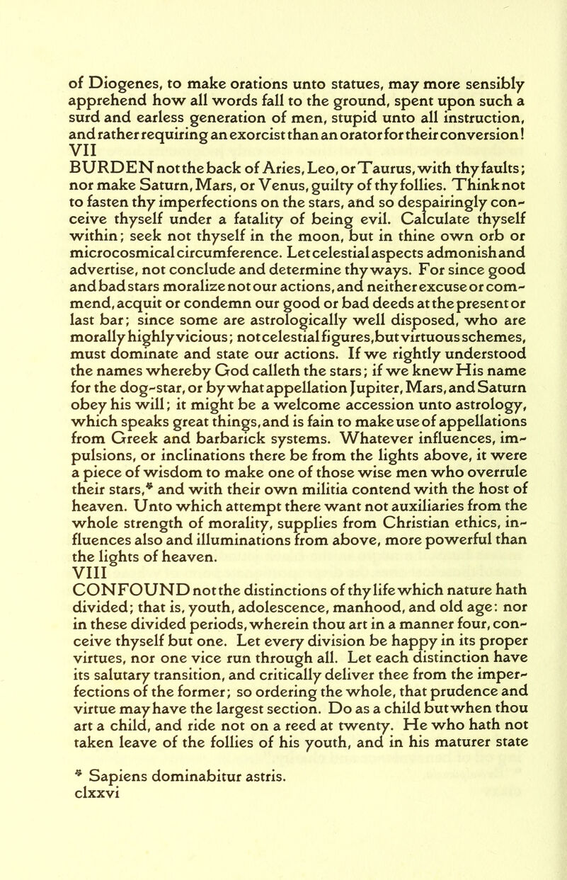 of Diogenes, to make orations unto statues, may more sensibly apprehend how all words fall to the ground, spent upon such a surd and earless generation of men, stupid unto all instruction, and rather requiring an exorcist than an orator for their conversion! BURDEN not the back of Aries, Leo, or X aurus, with thy faults; nor make Saturn, Mars, or Venus, guilty of thy follies. Think not to fasten thy imperfections on the stars, and so despairingly con- ceive thyself under a fatality of being evil. Calculate thyself within; seek not thyself in the moon, but in thine own orb or microcosmical circumference. Let celestial aspects admonish and advertise, not conclude and determine thy ways. For since good and bad stars moralize not our actions, and neither excuse or com- mend, acquit or condemn our good or bad deeds at the present or last bar; since some are astrologically well disposed, who are morally highly vicious; not celestial fi gures,but virtuous schemes, must dominate and state our actions. If we rightly understood the names whereby God calleth the stars; if we knew His name for the dog-star, or by what appellation Jupiter, Mars, and Saturn obey his will; it might be a welcome accession unto astrology, which speaks great things, and is fain to make use of appellations from Greek and barbarick systems. Whatever influences, im- pulsions, or inclinations there be from the lights above, it were a piece of wisdom to make one of those wise men who overrule their stars,* and with their own militia contend with the host of heaven. Unto which attempt there want not auxiliaries from the whole strength of morality, supplies from Christian ethics, in- fluences also and illuminations from above, more powerful than the lights of heaven. VIII CONFOUND notthe distinctions of thy life which nature hath divided; that is, youth, adolescence, manhood, and old age: nor in these divided periods, wherein thou art in a manner four, con- ceive thyself but one. Let every division be happy in its proper virtues, nor one vice run through all. Let each distinction have its salutary transition, and critically deliver thee from the imper- fections of the former; so ordering the whole, that prudence and virtue may have the largest section. Do as a child but when thou art a child, and ride not on a reed at twenty. He who hath not taken leave of the follies of his youth, and in his maturer state * Sapiens dominabitur astris.