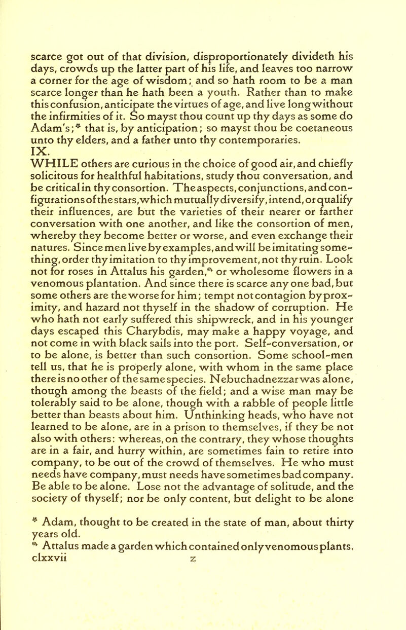 scarce got out of that division, disproportionately divideth his days, crowds up the latter part of his life, and leaves too narrow a corner for the age of wisdom; and so hath room to be a man scarce longer than he hath been a youth. Rather than to make this confusion, anticipate the virtues of age, and live long without the infirmities of it. So mayst thou count up thy days as some do Adam's;* ** that is, by anticipation; so mayst thou be coetaneous unto thy elders, and a father unto thy contemporaries. IX. WHILE others are curious in the choice of good air, and chiefly solicitous for healthful habitations, study thou conversation, and be critical in thyconsortion. The aspects, conjunctions, and con- figurations of the stars, which mutually diversify, intend, or qualify their influences, are but the varieties of their nearer or farther conversation with one another, and like the consortion of men, whereby they become better or worse, and even exchange their natures. Since men live by examples, and will be imitating some thing, order thy imitation to thy improvement, not thy ruin. Look not for roses in Attalus his garden,5* or wholesome flowers in a venomous plantation. And since there is scarce any one bad, but some others are theworsefor him; tempt notcontagion byprox- imity, and hazard not thyself in the shadow of corruption. He who hath not early suffered this shipwreck, and in his younger days escaped this Charybdis, may make a happy voyage, and not come in with black sails into the port. Self-conversation, or to be alone, is better than such consortion. Some school-men tell us, that he is properly alone, with whom in the same place there is no other of the same species. Nebuchadnezzar was alone, though among the beasts of the field; and a wise man may be tolerably said to be alone, though with a rabble of people little better than beasts about him. Unthinking heads, who have not learned to be alone, are in a prison to themselves, if they be not also with others: whereas, on the contrary, they whose thoughts are in a fair, and hurry within, are sometimes fain to retire into company, to be out of the crowd of themselves. He who must needs have company, must needs have sometimes bad company. Be able to be alone. Lose not the advantage of solitude, and the society of thyself; nor be only content, but delight to be alone * Adam, thought to be created in the state of man, about thirty years old. ** Attalus made a garden which contained only venomousplants.