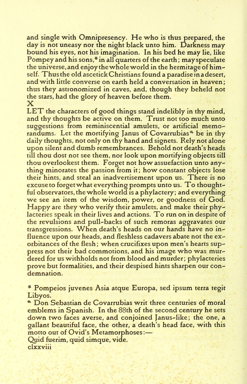 and single with Omnipresency. He who is thus prepared, the day is not uneasy nor the night black unto him. Darkness may bound his eyes, not his imagination. In his bed he may lie, like Pompey and his sons,* in all quarters of the earth; may speculate the universe, and enjoy the whole world in the hermitage of him- self. Thus the old ascetick Christians found a paradise in a desert, and with little converse on earth held a conversation in heaven; thus they astronomized in caves, and, though they beheld not the stars, had the glory of heaven before them. LET the characters of good things stand indelibly in thy mind, and thy thoughts be active on them. Trust not too much unto suggestions from reminiscential amulets, or artificial memo- randums. Let the mortifying Janus of Covarrubias1^ be in thy daily thoughts, not only on thy hand and signets. Rely not alone upon silent and dumb remembrances. Behold not death's heads till thou dost not see them, nor look upon mortifying objects till thou overlookest them. Forget not how assuefaction unto any- thing minorates the passion from it; how constant objects lose their hints, and steal an inadvertisement upon us. There is no excuse to forget what everything prompts unto us. To thought- ful observators, the whole world is a phylactery; and everything we see an item of the wisdom, power, or goodness of God. Happy are they who verify their amulets, and make their phy- lacteries speak in their lives and actions. To run on in despite of the revulsions and pull-backs of such remoras aggravates our transgressions. When death's heads on our hands have no in- fluence upon our heads, and fleshless cadavers abate not the ex- orbitances of the flesh; when crucifixes upon men's hearts sup- press not their bad commotions, and his image who was mur- dered for us withholds not from blood and murder; phylacteries prove but formalities, and their despised hints sharpen our con- demnation. * Pompeios juvenes Asia atque Europa, sed ipsum terra tegit Libyos. * Don Sebastian de Covarrubias writ three centuries of moral emblems in Spanish. In the 88th of the second century he sets down two faces averse, and conjoined Janus-like; the one, a gallant beautiful face, the other, a death's head face, with this motto out of Ovid's Metamorphoses :— Quid fuerim, quid simque, vide,