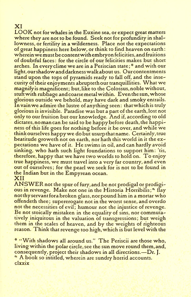 XI LOOK not for whales in the Euxine sea, or expect great matters where they are not to be found. Seek not for profundity in shal- lowness, or fertility in a wilderness. Place not the expectations of great happiness here below, or think to find heaven on earth: wherein we must be content with embryon felicities, and fruitions of doubtful faces: for the circle of our felicities makes but short arches. In every clime we are in a Periscian state; * and with our light, our shadow and darkness walk about us. Our contentments stand upon the tops of pyramids ready to fall off, and the inse- curity of their enjoyments abruptethour tranquillities. What we magnify is magnificent; but, like to the Colossus, noble without, stuftwith rubbage and coarse metal within. Even the sun, whose glorious outside we behold, may have dark and smoky entrails. In vain we admire the lustre of anything seen: that which is truly glorious is invisible. Paradise was but a part of the earth, lost not only to our fruition but our knowledge. And if, according to old dictates, no man can be said to be happy before death, the happi- ness of this life goes for nothing before it be over, and while we think ourselves happy we do but usurp that name. Certainly, true beatitude groweth not on earth, nor hath this world in it the ex- pectations we have of it. He swims in oil, and can hardly avoid sinking, who hath such light foundations to support him: 'tis, therefore, happy that we have two worlds to hold on. To enjoy true happiness, we must travel into a very far country, and even out of ourselves; for the pearl we seek for is not to be found in the Indian but in the Empyrean ocean. XII ANS WE R not the spur of fury, and be not prodigal or prodigi- ous in revenge. Make not one in the Historia Horribilis;^ flay not thy servant fora broken glass, nor pound him in a mortar who offendeth thee; supererogate not in the worst sense, and overdo not the necessities of evil; humour not the injustice of revenge. Be not stoically mistaken in the equality of sins, nor commuta- tively iniquitous in the valuation of transgressions; but weigh them in the scales of heaven, and by the weights of righteous reason. Think that revenge too high, which is but level with the * With shadows all around us. The Periscü are those who, living within the polar circle, see the sun move round them, and, consequently, project their shadows in all directions.—Dr. J. * A book so intitled, wherein are sundry horrid accounts,