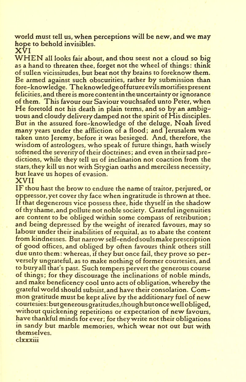 world must tell us, when perceptions will be new, and we may hope to behold invisibles. XVI WHEN all looks fair about, and thou seest not a cloud so big as a hand to threaten thee, forget not the wheel of things: think of sullen vicissitudes, but beat not thy brains to foreknow them. Be armed against such obscurities, rather by submission than fore-knowledge. The knowledge of future evils mortifies present felicities, and there is more content in the uncertainty or ignorance of them. This favour our Saviour vouchsafed unto Peter, when He foretold not his death in plain terms, and so by an ambig- uous and cloudy delivery damped not the spirit of His disciples. But in the assured fore-knowledge of the deluge, Noah lived many years under the affliction or a flood; and Jerusalem was taken unto Jeremy, before it was besieged. And, therefore, the wisdom of astrologers, who speak of future things, hath wisely softened the severity of their doctrines; and even in their sad pre- dictions, while they tell us of inclination not coaction from the stars, they kill us not with Stygian oaths and merciless necessity, but leave us hopes of evasion. XVII IF thou hast the brow to endure the name of traitor, perjured, or oppressor, yet cover thy face when ingratitude is thrown at thee. If that degenerous vice possess thee, hide thyself in the shadow of thy shame, and pollute not noble society. Grateful ingenuities are content to be obliged within some compass of retribution; and being depressed by the weight of iterated favours, may so labour under their inabilities of requital, as to abate the content from kindnesses. But narrow self-ended souls make prescription of good offices, and obliged by often favours think others still due unto them: whereas, if they but once fail, they prove so per- versely ungrateful, as to make nothing of former courtesies, and to bury all that's past. Such tempers pervert the generous course of things; for they discourage the inclinations of noble minds, and make beneficency cool unto acts of obligation, whereby the grateful world should subsist, and have their consolation. Com- mon gratitude must be kept alive by the additionary fuel of new courtesies: butgenerous gratitudes,thoughbutonce well obliged, without quickening repetitions or expectation of new favours, have thankful minds for ever; for they write not their obligations in sandy but marble memories, which wear not out but with themselves,