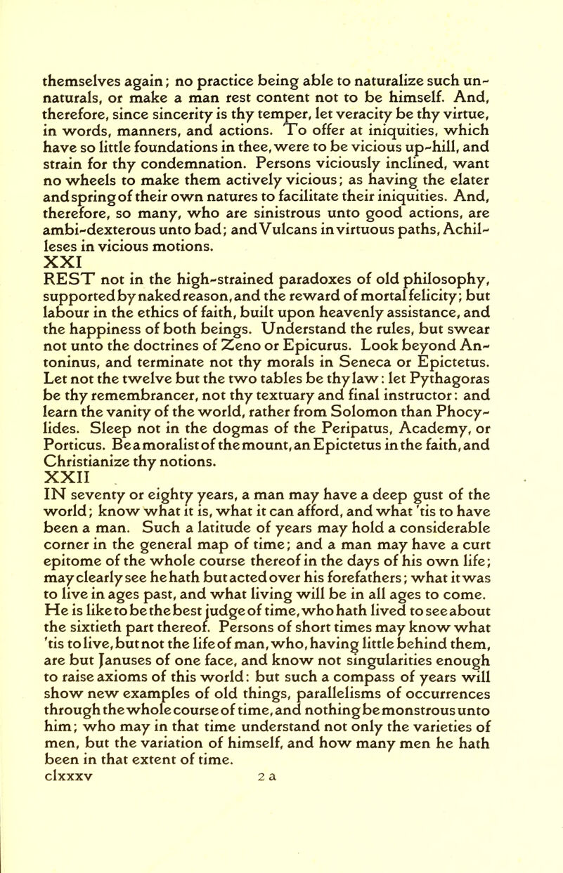 themselves again; no practice being able to naturalize such un- naturals, or make a man rest content not to be himself. And, therefore, since sincerity is thy temper, let veracity be thy virtue, in words, manners, and actions. To offer at iniquities, which have so little foundations in thee, were to be vicious up-hill, and strain for thy condemnation. Persons viciously inclined, want no wheels to make them actively vicious; as having the elater and spring of their own natures to facilitate their iniquities. And, therefore, so many, who are sinistrous unto good actions, are ambi-dexterous unto bad; and Vulcans in virtuous paths, Achil- leses in vicious motions. XXI REST not in the high-strained paradoxes of old philosophy, supported by naked reason, and the reward of mortal felicity; but labour in the ethics of faith, built upon heavenly assistance, and the happiness of both beings. Understand the rules, but swear not unto the doctrines of Zeno or Epicurus. Look beyond An- toninus, and terminate not thy morals in Seneca or Epictetus. Let not the twelve but the two tables be thy law: let Pythagoras be thy remembrancer, not thy textuary and final instructor: and learn the vanity of the world, rather from Solomon than Phocy- lides. Sleep not in the dogmas of the Peripatus, Academy, or Porticus. Be a moralist of the mount, an E pictetus in the faith, and Christianize thy notions. XXII IN seventy or eighty years, a man may have a deep gust of the world; know what it is, what it can afford, and what 'tis to have been a man. Such a latitude of years may hold a considerable corner in the general map of time; and a man may have a curt epitome of the whole course thereof in the days of his own life; may clearly see he hath but acted over his forefathers; what it was to live in ages past, and what living will be in all ages to come. He is like to be the best judge of time, who hath lived to see about the sixtieth part thereof. Persons of short times may know what 'tis to live, but not the life of man, who, having little behind them, are but Januses of one face, and know not singularities enough to raise axioms of this world: but such a compass of years will show new examples of old things, parallelisms of occurrences through the whole course of time, and nothingbemonstrousunto him; who may in that time understand not only the varieties of men, but the variation of himself, and how many men he hath been in that extent of time,
