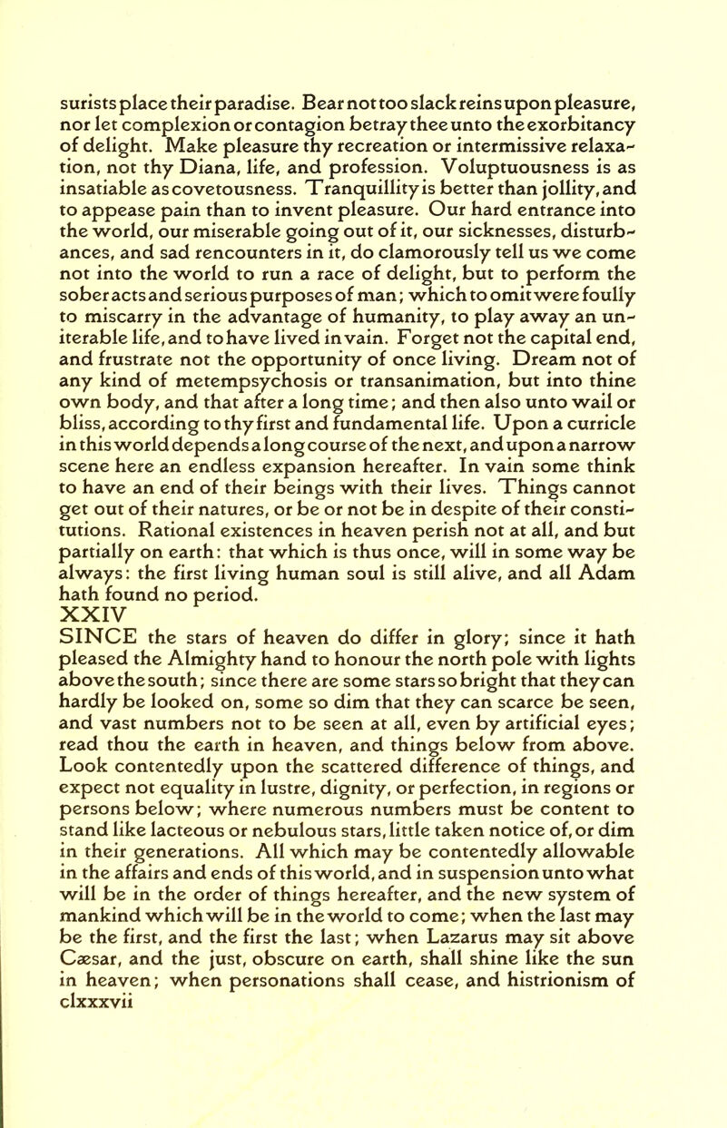 surists place their paradise. Bear not too slack reins upon pleasure, nor let complexion or contagion betray thee unto the exorbitancy of delight. Make pleasure thy recreation or intermissive relaxa- tion, not thy Diana, life, and profession. Voluptuousness is as insatiable as covetousness. Tranquillity is better than jollity, and to appease pain than to invent pleasure. Our hard entrance into the world, our miserable going out of it, our sicknesses, disturb- ances, and sad rencounters in it, do clamorously tell us we come not into the world to run a race of delight, but to perform the sober acts and serious purposes of man; which to omit were foully to miscarry in the advantage of humanity, to play away an un- iterable life, and to have lived in vain. Forget not the capital end, and frustrate not the opportunity of once living. Dream not of any kind of metempsychosis or transanimation, but into thine own body, and that after a long time; and then also unto wail or bliss, according to thy first and fundamental life. Upon a curricle in this world depends a long course of the next, and upon a narrow scene here an endless expansion hereafter. In vain some think to have an end of their beings with their lives. Things cannot get out of their natures, or be or not be in despite of their consti- tutions. Rational existences in heaven perish not at all, and but partially on earth: that which is thus once, will in some way be always: the first living human soul is still alive, and all Adam hath found no period. XXIV SINCE the stars of heaven do differ in glory; since it hath pleased the Almighty hand to honour the north pole with lights above the south; since there are some stars so bright that they can hardly be looked on, some so dim that they can scarce be seen, and vast numbers not to be seen at all, even by artificial eyes; read thou the earth in heaven, and things below from above. Look contentedly upon the scattered difference of things, and expect not equality in lustre, dignity, or perfection, in regions or persons below; where numerous numbers must be content to stand like lacteous or nebulous stars, little taken notice of, or dim in their generations. All which may be contentedly allowable in the affairs and ends of this world, and in suspension unto what will be in the order of things hereafter, and the new system of mankind which will be in the world to come; when the last may be the first, and the first the last; when Lazarus may sit above Caesar, and the just, obscure on earth, shall shine like the sun in heaven; when personations shall cease, and histrionism of
