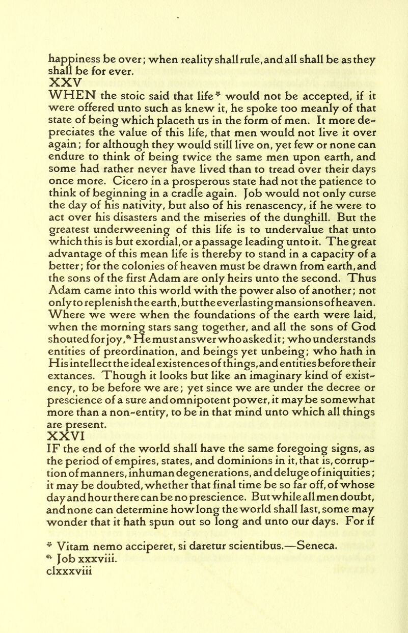 happiness be over; when reality shall rule, and all shall be as they shall be for ever. XXV WHEN the stoic said that life* would not be accepted, if it were offered unto such as knew it, he spoke too meanly of that state of being which placeth us in the form of men. It more de- preciates the value of this life, that men would not live it over again; for although they would still live on, yet few or none can endure to think of being twice the same men upon earth, and some had rather never have lived than to tread over their days once more. Cicero in a prosperous state had not the patience to think of beginning in a cradle again. Job would not only curse the day of his nativity, but also of his renascency, if he were to act over his disasters and the miseries of the dunghill. But the greatest underweening of this life is to undervalue that unto which this is but exordial, or a passage leading unto it. The great advantage of this mean life is thereby to stand in a capacity of a better; for the colonies of heaven must be drawn from earth, and the sons of the first Adam are only heirs unto the second. Thus Adam came into this world with the power also of another; not only to replenish the earth, buttheeverlastingmansionsof heaven. Where we were when the foundations of the earth were laid, when the morning stars sang together, and all the sons of God shouted for joy * He must answer who asked it; who understands entities of preordination, and beings yet unbeing; who hath in His intellect the ideal existences of things, and entities before their extances. Though it looks but like an imaginary kind of exist- ency, to be before we are; yet since we are under the decree or prescience of a sure and omnipotent power, it maybe somewhat more than a non-entity, to be in that mind unto which all things are present. XXVI IF the end of the world shall have the same foregoing signs, as the period of empires, states, and dominions in it, that is, corrup- tion of manners, inhuman degenerations, and deluge of iniquities; it may be doubted, whether that final time be so far off, of whose day and hour there can be no prescience. But while all men doubt, and none can determine how long the world shall last, some may wonder that it hath spun out so long and unto our days. For if * Vitam nemo acciperet, si daretur scientibus.—Seneca. * Jobxxxviii.