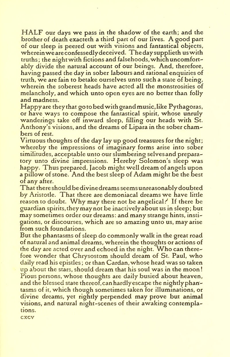 HALF our days we pass in the shadow of the earth; and the brother of death exacteth a third part of our lives. A good part of our sleep is peered out with visions and fantastical objects, whereinwe are confessedly deceived. Thedaysupplieth uswith truths; the night with fictions and falsehoods, which uncomfort- ably divide the natural account of our beings. And, therefore, having passed the day in sober labours and rational enquiries of truth, we are fain to betake ourselves unto such a state of being, wherein the soberest heads have acted all the monstrosities of melancholy, and which unto open eyes are no better than folly and madness. Happy are they that go to bed with grand music, like Pythagoras, or have ways to compose the fantastical spirit, whose unruly wanderings take off inward sleep, filling our heads with St. Anthony's visions, and the dreams of Lipara in the sober cham- bers of rest. Virtuous thoughts of the day lay up good treasures for the night; whereby the impressions of imaginary forms arise into sober similitudes, acceptable unto our slumbering selves and prepara- tory unto divine impressions. Hereby Solomon's sleep was happy. Thus prepared, Jacob might well dream of angels upon a pillow of stone. And the best sleep of Adam might be the best of any after. That there should be divine dreams seems unreasonably doubted by Aristotle. That there are demoniacal dreams we have little reason to doubt. Why may there not be angelical.^ If there be guardian spirits, they may not be inactively about us in sleep; but may sometimes order our dreams: and many strange hints, insti- gations, or discourses, which are so amazing unto us, may arise from such foundations. But the phantasms of sleep do commonly walk in the great road of natural and animal dreams, wherein the thoughts or actions of the day are acted over and echoed in the night. Who can there- fore wonder that Chrysostom should dream of St. Paul, who daily read his epistles; or than Cardan, whose head was so taken up about the stars, should dream that his soul was in the moon! Pious persons, whose thoughts are daily busied about heaven, and the blessed state thereof, can hardly escape the nightly phan- tasms of it, which though sometimes taken for illuminations, or divine dreams, yet rightly perpended may prove but animal visions, and natural night-scenes of their awaking contempla- tions.