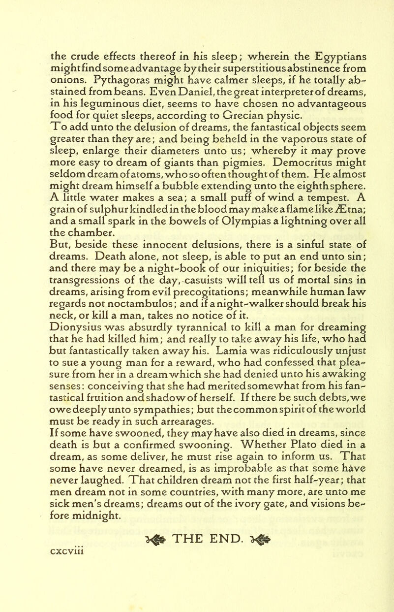 the crude effects thereof in his sleep; wherein the Egyptians mightfindsomeadvantage bytheir superstitious abstinence from onions. Pythagoras might have calmer sleeps, if he totally ab- stained from beans. Even Daniel, the great interpreter of dreams, in his leguminous diet, seems to have chosen no advantageous food for quiet sleeps, according to Grecian physic. To add unto the delusion of dreams, the fantastical objects seem greater than they are; and being beheld in the vaporous state of sleep, enlarge their diameters unto us; whereby it may prove more easy to dream of giants than pigmies. Democritus might seldom dream of atoms, who so often thought of them. He almost might dream himself a bubble extending unto the eighth sphere. A little water makes a sea; a small puff of wind a tempest. A grain of sulphur kindled in the blood may make a flame like iE tna; and a small spark in the bowels of Olympias a lightning over all the chamber. But, beside these innocent delusions, there is a sinful state of dreams. Death alone, not sleep, is able to put an end unto sin; and there may be a night-book of our iniquities; for beside the transgressions of the day, casuists will tell us of mortal sins in dreams, arising from evil precogitations; meanwhile human law regards not noctambulos; and if a night-walker should break his neck, or kill a man, takes no notice of it. Dionysius was absurdly tyrannical to kill a man for dreaming that he had killed him; and really to take away his life, who had but fantastically taken away his. Lamia was ridiculously unjust to sue a young man for a reward, who had confessed that plea- sure from her in a dream which she had denied unto his awaking senses: conceiving that she had merited somewhat from his fan- tastical fruition and shadow of herself. If there be such debts, we owe deeply unto sympathies; but the common spirit of the world must be ready in such arrearages. If some have swooned, they may have also died in dreams, since death is but a confirmed swooning. Whether Plato died in a dream, as some deliver, he must rise again to inform us. That some have never dreamed, is as improbable as that some have never laughed. That children dream not the first half-year; that men dream not in some countries, with many more, are unto me sick men's dreams; dreams out of the ivory gate, and visions be- fore midnight. THE END. >||§>