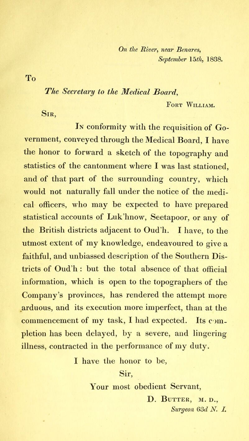 To On the River, near Rena,res, September 15 th, 1838. The Secretary to the Medical Board, Fort William. Sir, In conformity with the requisition of Go- vernment, conveyed through the Medical Board, I have the honor to forward a sketch of the topography and statistics of the cantonment where I was last stationed, and of that part of the surrounding country, which would not naturally fall under the notice of the medi- cal officers, who may be expected to have prepared statistical accounts of Luk’hnow, Seetapoor, or any of the British districts adjacent to Oud’h. I have, to the utmost extent of my knowledge, endeavoured to give a faithful, and unbiassed description of the Southern Dis- tricts of Oud’h : but the total absence of that official information, which is open to the topographers of the Company’s provinces, has rendered the attempt more arduous, and its execution more imperfect, than at the commencement of my task, I had expected. Its com- pletion has been delayed, by a severe, and lingering illness, contracted in the performance of my duty. I have the honor to be, Sir, Your most obedient Servant, D. Butter, m. d.,
