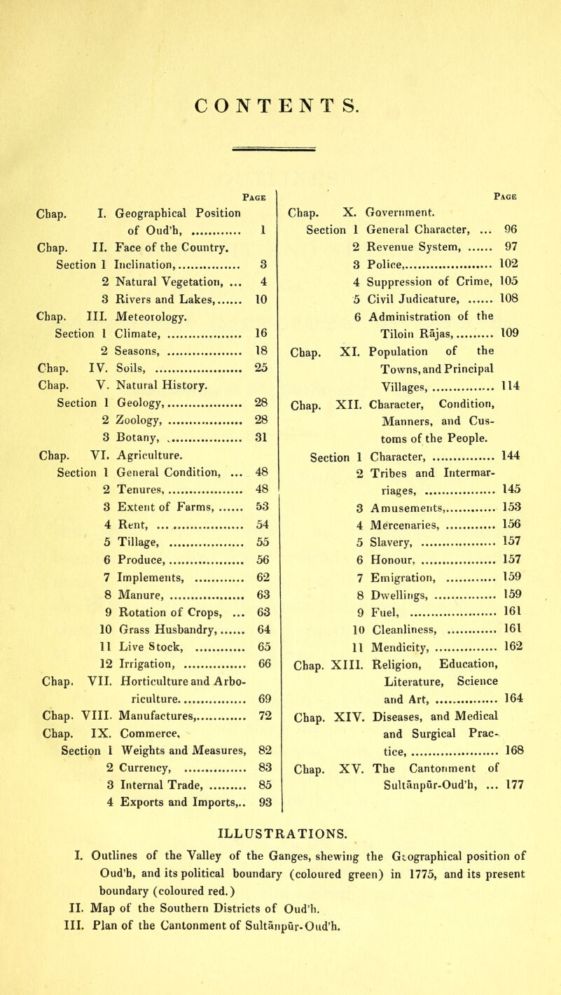 CONTENTS. Page Chap. I. Geographical Position of Oud’h, 1 Chap. II. Face of the Country. Section 1 Inclination, 3 2 Natural Vegetation, ... 4 3 Rivers and Lakes, 10 Chap. III. Meteorology. Section 1 Climate, 16 2 Seasons, 18 Chap. IV. Soils, 25 Chap. V. Natural History. Section 1 Geology, 28 2 Zoology, 28 3 Botany, 31 Chap. VI. Agriculture. Section l General Condition, ... 48 2 Tenures, 48 3 Extent of Farms, 53 4 Rent, 54 5 Tillage, 55 6 Produce, 56 7 Implements, 62 8 Manure, 63 9 Rotation of Crops, ... 63 10 Grass Husbandry, 64 11 Live Stock, 65 12 Irrigation, 66 Chap. VII. Horticulture and Arbo- riculture 69 Chap. VIII. Manufactures, 72 Chap. IX. Commerce, Section I Weights and Measures, 82 2 Currency, 83 3 Internal Trade, 85 4 Exports and Imports,.. 93 Page Chap. X. Government. Section 1 General Character, ... 96 2 Revenue System, 97 3 Police, 102 4 Suppression of Crime, 105 5 Civil Judicature, 108 6 Administration of the Tiloin Rajas 109 Chap. XI. Population of the Towns, and Principal Villages, 114 Chap. XII. Character, Condition, Manners, and Cus- toms of the People. Section 1 Character, 144 2 Tribes and Intermar- riages, 145 3 Amusements, 153 4 Mercenaries, 156 5 Slavery, 157 6 Honour, 157 7 Emigration, 159 8 Dwellings, 159 9 Fuel, 161 10 Cleanliness, 161 11 Mendicity, 162 Chap. XIII. Religion, Education, Literature, Science and Art, 164 Chap. XIV. Diseases, and Medical and Surgical Prac- tice, 168 Chap. XV. The Cantonment of Sultanpur-Oud’h, ... 177 ILLUSTRATIONS. I. Outlines of the Valley of the Ganges, shewing the Geographical position of Oud’h, and its political boundary (coloured green) in 1775, and its present boundary (coloured red.) II. Map of the Southern Districts of Oud’h.