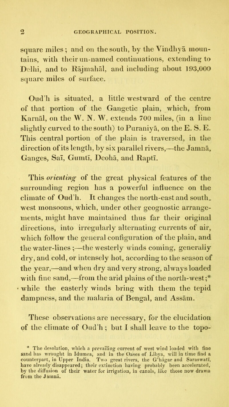 square miles ; and on the south, by the Vindhya moun- tains, with their un-named continuations, extending to Delhi, and to Rajmahal, and including about 193,000 square miles of surface. Oud’h is situated, a little westward of the centre of that portion of the Gangetic plain, which, from Karnal, on the W. N. W. extends 700 miles, (in a line slightly curved to the south) to Puraniya, on the E. S. E. This central portion of the plain is traversed, in the direction of its length, by six parallel rivers,—the Jamna, Ganges, Sal, Gumtl, Deoha, and Rapti. This orienting of the great physical features of the surrounding region has a powerful influence on the climate of Oud’h. It changes the north-east and south, west monsoons, which, under other geognostic arrange- ments, might have maintained thus far their original directions, into irregularly alternating currents of air, which follow the general configuration of the plain, and the water-lines ;—the westerly winds coming, generally dry, and cold, or intensely hot, according to the season of the year,—and when dry and very strong, always loaded with fine sand,—from the arid plains of the north-west;* * while the easterly winds bring with them the tepid dampness, and the malaria of Bengal, and Assam. These observations are necessary, for the elucidation of the climate of Oud’h; but I shall leave to the topo- * The desolation, which a prevailing current of west wind loaded with fine sand has wrought in Idumea, and in the Oases of Libya, will in time find a counterpart, in Upper India. Two great rivers, the G’hagar and Saraswatl, have already disappeared; their extinction having probably been accelerated, by the diffusion of their water for irrigation, in canals, like those now drawn from the Jamna.