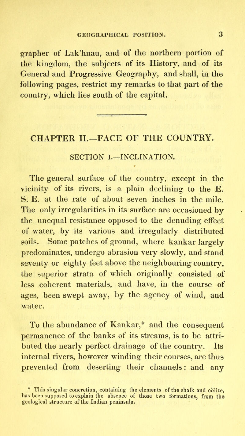 grapher of Lak’hnau, and of the northern portion of the kingdom, the subjects of its History, and of its General and Progressive Geography, and shall, in the following pages, restrict my remarks to that part of the country, which lies south of the capital. CHAPTER II.—FACE OF THE COUNTRY. SECTION 1.—INCLINATION. ✓ The general surface of the country, except in the vicinity of its rivers, is a plain declining to the E. S. E. at the rate of about seven inches in the mile. The only irregularities in its surface are occasioned by the unequal resistance opposed to the denuding effect of water, by its various and irregularly distributed soils. Some patches of ground, where kankar largely predominates, undergo abrasion very slowly, and stand seventy or eighty feet above the neighbouring country, the superior strata of which originally consisted of less coherent materials, and have, in the course of ages, been swept away, by the agency of wind, and water. To the abundance of Kankar,*' and the consequent permanence of the banks of its streams, is to be attri- buted the nearly perfect drainage of the country. Its internal rivers, however winding their courses, are thus prevented from deserting their channels: and any * This singular concretion, containing the elements of the chalk and oolite, has been supposed to explain the absence of those two formations, from the geological structure of the Indian peninsula.