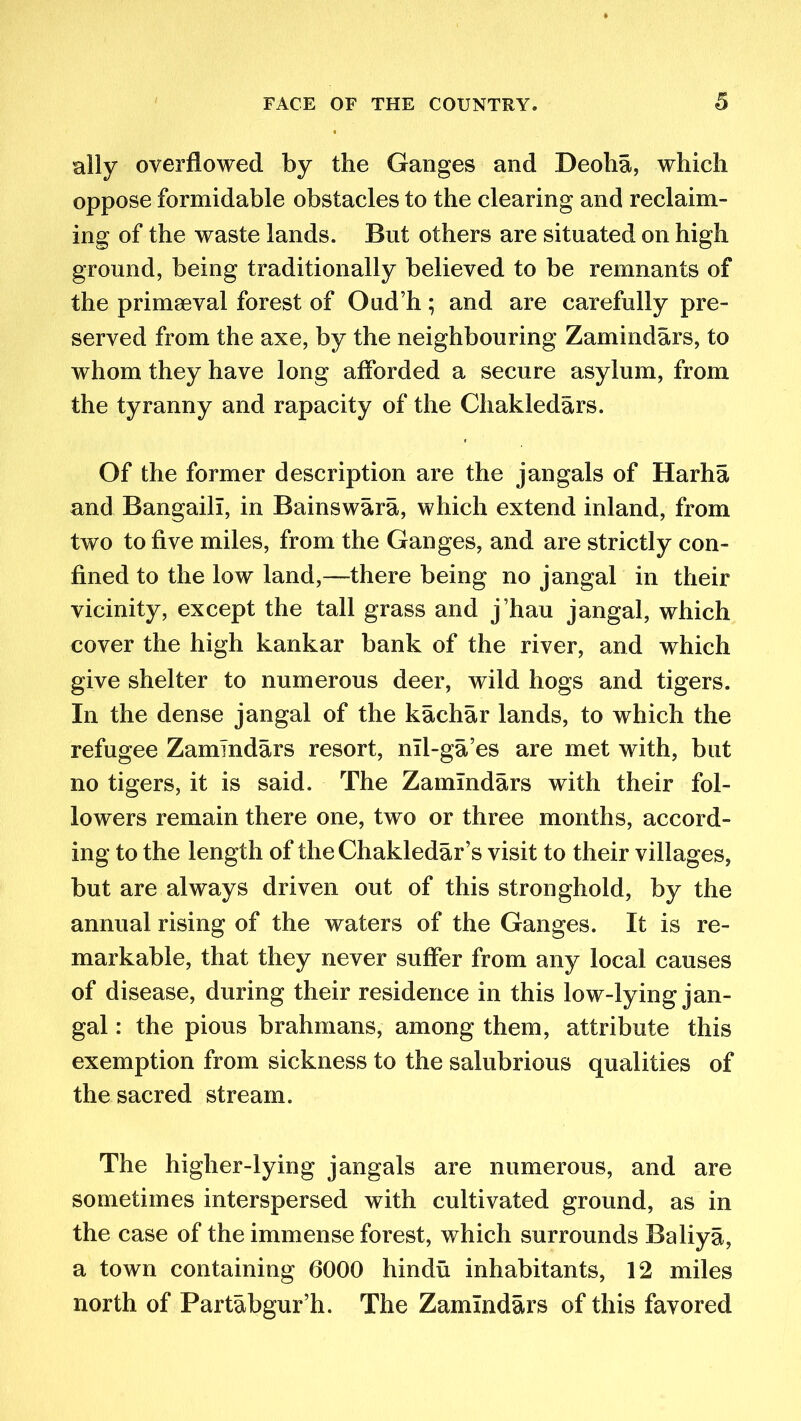 ally overflowed by the Ganges and Deoha, which oppose formidable obstacles to the clearing and reclaim- ing of the waste lands. But others are situated on high ground, being traditionally believed to be remnants of the primaeval forest of Oud’h ; and are carefully pre- served from the axe, by the neighbouring Zamindars, to whom they have long afforded a secure asylum, from the tyranny and rapacity of the Chakledars. Of the former description are the jangals of Harha and Bangaill, in Bains wara, which extend inland, from two to five miles, from the Ganges, and are strictly con- fined to the low land,—there being no jangal in their vicinity, except the tall grass and j’hau jangal, which cover the high kankar bank of the river, and which give shelter to numerous deer, wild hogs and tigers. In the dense jangal of the k a char lands, to which the refugee Zamindars resort, nll-ga’es are met with, but no tigers, it is said. The Zamindars with their fol- lowers remain there one, two or three months, accord- ing to the length of theChakledar’s visit to their villages, but are always driven out of this stronghold, by the annual rising of the waters of the Ganges. It is re- markable, that they never suffer from any local causes of disease, during their residence in this low-lying jan- gal : the pious brahmans, among them, attribute this exemption from sickness to the salubrious qualities of the sacred stream. The higher-lying jangals are numerous, and are sometimes interspersed with cultivated ground, as in the case of the immense forest, which surrounds Baliya, a town containing 6000 hindu inhabitants, 12 miles north of Partabgur’h. The Zamindars of this favored