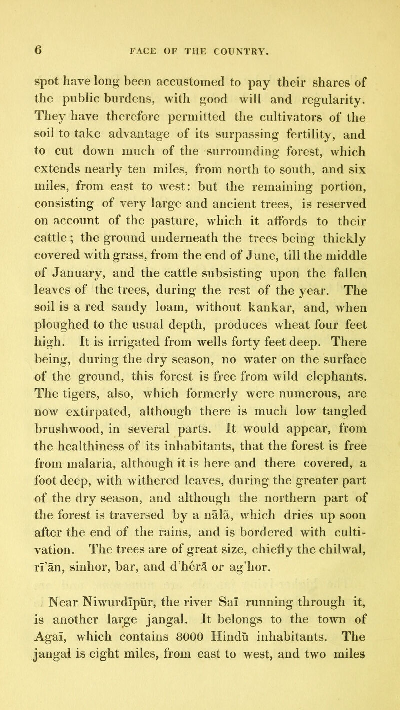 spot have long been accustomed to pay their shares of the public burdens, with good will and regularity. They have therefore permitted the cultivators of the soil to take advantage of its surpassing fertility, and to cut down much of the surrounding forest, which extends nearly ten miles, from north to south, and six miles, from east to west: but the remaining portion, consisting of very large and ancient trees, is reserved on account of the pasture, which it affords to their cattle ; the ground underneath the trees being thickly covered with grass, from the end of June, till the middle of January, and the cattle subsisting upon the fallen leaves of the trees, during the rest of the year. The soil is a red sandy loam, without kankar, and, when ploughed to the usual depth, produces wheat four feet high. It is irrigated from wells forty feet deep. There being, during the dry season, no water on the surface of the ground, this forest is free from wild elephants. The tigers, also, which formerly were numerous, are now extirpated, although there is much low tangled brushwood, in several parts. It would appear, from the healthiness of its inhabitants, that the forest is free from malaria, although it is here and there covered, a foot deep, with withered leaves, during the greater part of the dry season, and although the northern part of the forest is traversed by a nala, which dries up soon after the end of the rains, and is bordered with culti- vation. The trees are of great size, chiefly the chilwal, rf an, sinhor, bar, and d’hera or ag’hor. Near Niwurdlpur, the river Sal running through it, is another large jangal. It belongs to the town of Agal, which contains 8000 Hindu inhabitants. The jangal is eight miles, from east to west, and two miles