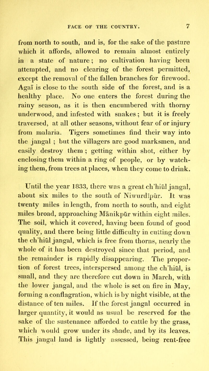 from north to south, and is, for the sake of the pasture which it affords, allowed to remain almost entirely in a state of nature; no cultivation having been attempted, and no clearing of the forest permitted, except the removal of the fallen branches for firewood. Agal is close to the south side of the forest, and is a healthy place. No one enters the forest during the rainy season, as it is then encumbered with thorny underwood, and infested with snakes; but it is freely traversed, at all other seasons, without fear of or injury from malaria. Tigers sometimes find their way into the jangal ; but the villagers are good marksmen, and easily destroy them ; getting within shot, either by enclosing them within a ring of people, or by watch- ing them, from trees at places, when they come to drink. Until the year 1833, there was a great ch’hiul jangal, about six miles to the south of Niwurdlpur. It was twenty miles in length, from north to south, and eight miles broad, approaching Manikpur within eight miles. The soil, which it covered, having been found of good quality, and there being little difficulty in cutting down the ch’hiul jangal, which is free from thorns, nearly the whole of it has been destroyed since that period, and the remainder is rapidly disappearing. The propor- tion of forest trees, interspersed among the ch’hiul, is small, and they are therefore cut down in March, with the lower jangal, and the whole is set on fire in May, forming a conflagration, which is by night visible, at the distance of ten miles. If the forest jangal occurred in larger quantity, it would as usual be reserved for the sake of the sustenance afforded to cattle by the grass, which w ould grow under its shade, and by its leaves. This jangal land is lightly assessed, being rent-free