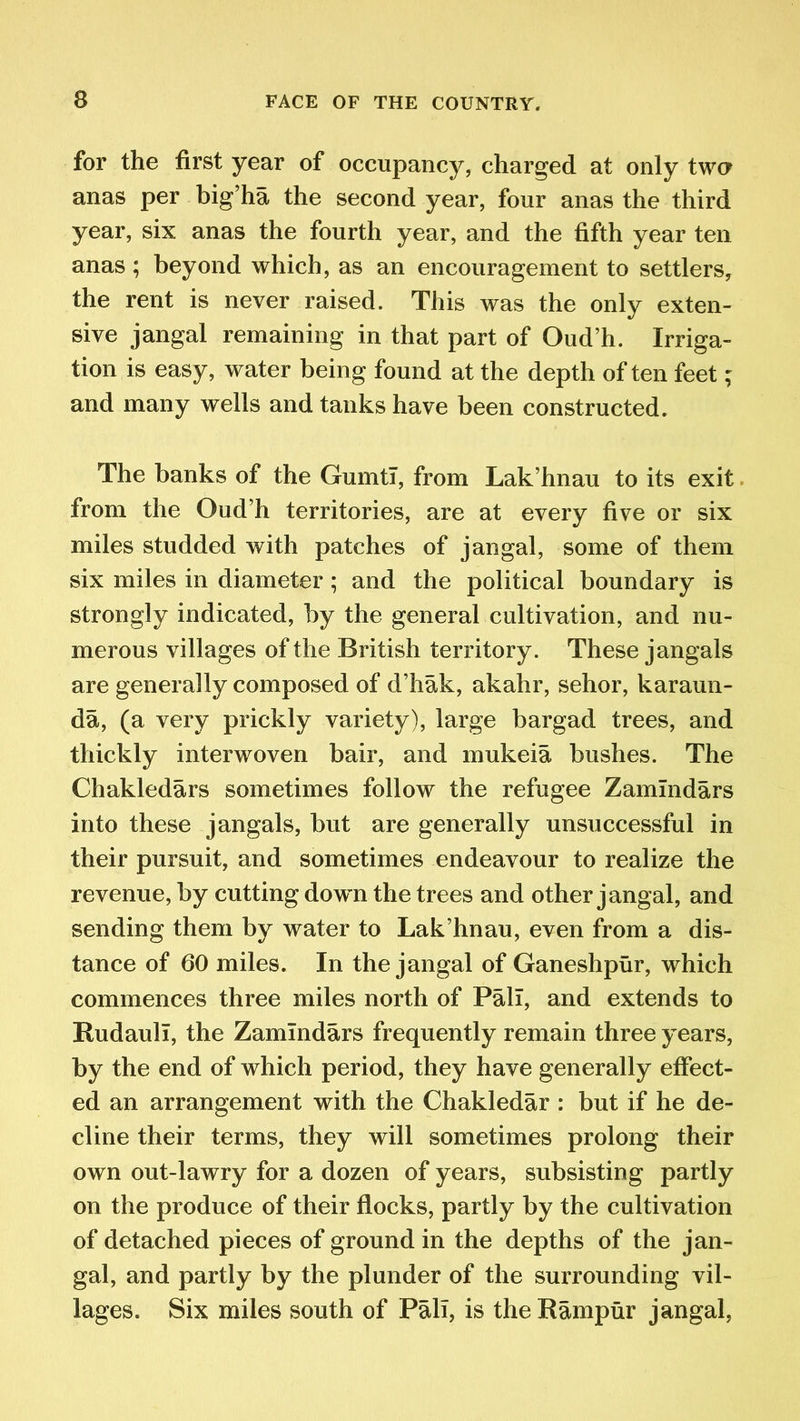 for the first year of occupancy, charged at only two anas per big’ha the second year, four anas the third year, six anas the fourth year, and the fifth year ten anas ; beyond which, as an encouragement to settlers, the rent is never raised. This was the only exten- sive jangal remaining in that part of Oud’h. Irriga- tion is easy, water being found at the depth often feet ; and many wells and tanks have been constructed. The banks of the Gumtl, from Lak’hnau to its exit from the Oud’h territories, are at every five or six miles studded with patches of jangal, some of them six miles in diameter ; and the political boundary is strongly indicated, by the general cultivation, and nu- merous villages of the British territory. These jangals are generally composed of d’hak, akahr, sehor, karaun- da, (a very prickly variety), large bargad trees, and thickly interwoven bair, and mukeia bushes. The Chakledars sometimes follow the refugee Zamlndars into these jangals, but are generally unsuccessful in their pursuit, and sometimes endeavour to realize the revenue, by cutting dowm the trees and other jangal, and sending them by water to Lak’hnau, even from a dis- tance of 60 miles. In the jangal of Ganeshpur, which commences three miles north of Pall, and extends to Rudaull, the Zamlndars frequently remain three years, by the end of which period, they have generally effect- ed an arrangement with the Chakledar : but if he de- cline their terms, they will sometimes prolong their own out-lawry for a dozen of years, subsisting partly on the produce of their flocks, partly by the cultivation of detached pieces of ground in the depths of the jan- gal, and partly by the plunder of the surrounding vil- lages. Six miles south of Pali, is theRampur jangal,