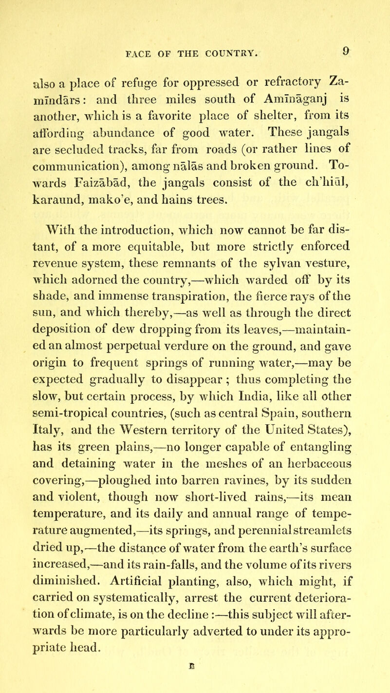 also a place of refuge for oppressed or refractory Za- nrindars: and three miles south of Amlnaganj is another, which is a favorite place of shelter, from its affording abundance of good water. These jangals are secluded tracks, far from roads (or rather lines of communication), among nalas and broken ground. To- wards Faizabad, the jangals consist of the ch’hiul, karaund, mako’e, and hains trees. With the introduction, which now cannot be far dis- tant, of a more equitable, but more strictly enforced revenue system, these remnants of the sylvan vesture, which adorned the country,—which warded off by its shade, and immense transpiration, the fierce rays of the sun, and which thereby,—as well as through the direct deposition of dew dropping from its leaves,—maintain- ed an almost perpetual verdure on the ground, and gave origin to frequent springs of running water,—may be expected gradually to disappear ; thus completing the slow, but certain process, by which India, like all other semi-tropical countries, (such as central Spain, southern Italy, and the Western territory of the United States), has its green plains,—no longer capable of entangling and detaining water in the meshes of an herbaceous covering,—ploughed into barren ravines, by its sudden and violent, though now short-lived rains,—its mean temperature, and its daily and annual range of tempe- rature augmented ,—its springs, and perennial streamlets dried up,—the distance of water from the earth’s surface increased,—and its rain-falls, and the volume of its rivers diminished. Artificial planting, also, which might, if carried on systematically, arrest the current deteriora- tion of climate, is on the decline :—this subject will after- wards be more particularly adverted to under its appro- priate head. n