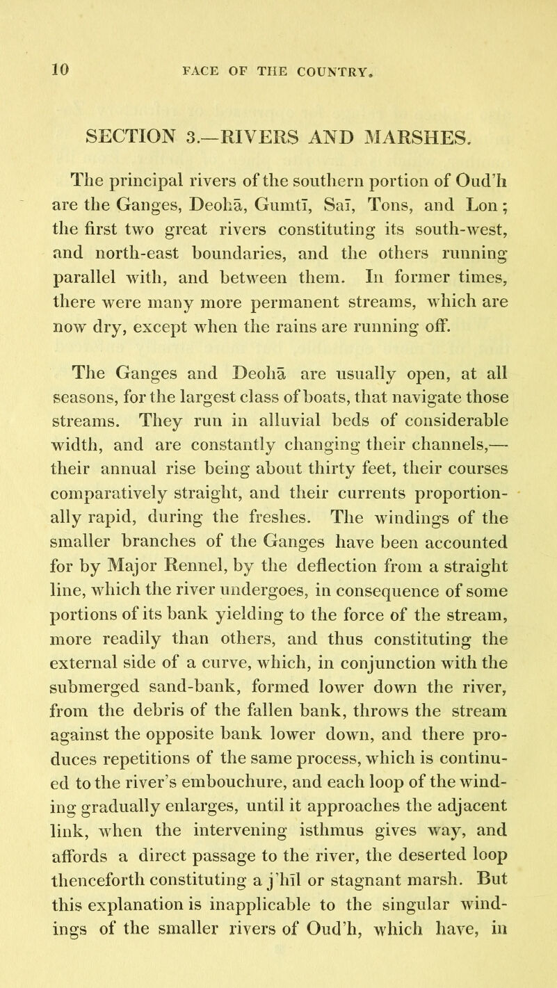 SECTION 3.—RIVERS AND MARSHES. The principal rivers of the southern portion of Oud’h are the Ganges, Deoha, Gumtl, Sal, Tons, and Lon; the first two great rivers constituting its south-west, and north-east boundaries, and the others running parallel with, and between them. In former times, there were many more permanent streams, which are now dry, except when the rains are running off. The Ganges and Deoha are usually open, at all seasons, for the largest class of boats, that navigate those streams. They run in alluvial beds of considerable width, and are constantly changing their channels,—- their annual rise being about thirty feet, their courses comparatively straight, and their currents proportion- ally rapid, during the freshes. The windings of the smaller branches of the Ganges have been accounted for by Major Rennel, by the deflection from a straight line, w hich the river undergoes, in consequence of some portions of its bank yielding to the force of the stream, more readily than others, and thus constituting the external side of a curve, which, in conjunction with the submerged sand-bank, formed lower down the river, from the debris of the fallen bank, throws the stream against the opposite bank lower down, and there pro- duces repetitions of the same process, which is continu- ed to the river’s embouchure, and each loop of the wind- ing gradually enlarges, until it approaches the adjacent link, when the intervening isthmus gives way, and affords a direct passage to the river, the deserted loop thenceforth constituting a j’hil or stagnant marsh. But this explanation is inapplicable to the singular wind- ings of the smaller rivers of Oud’h, which have, in
