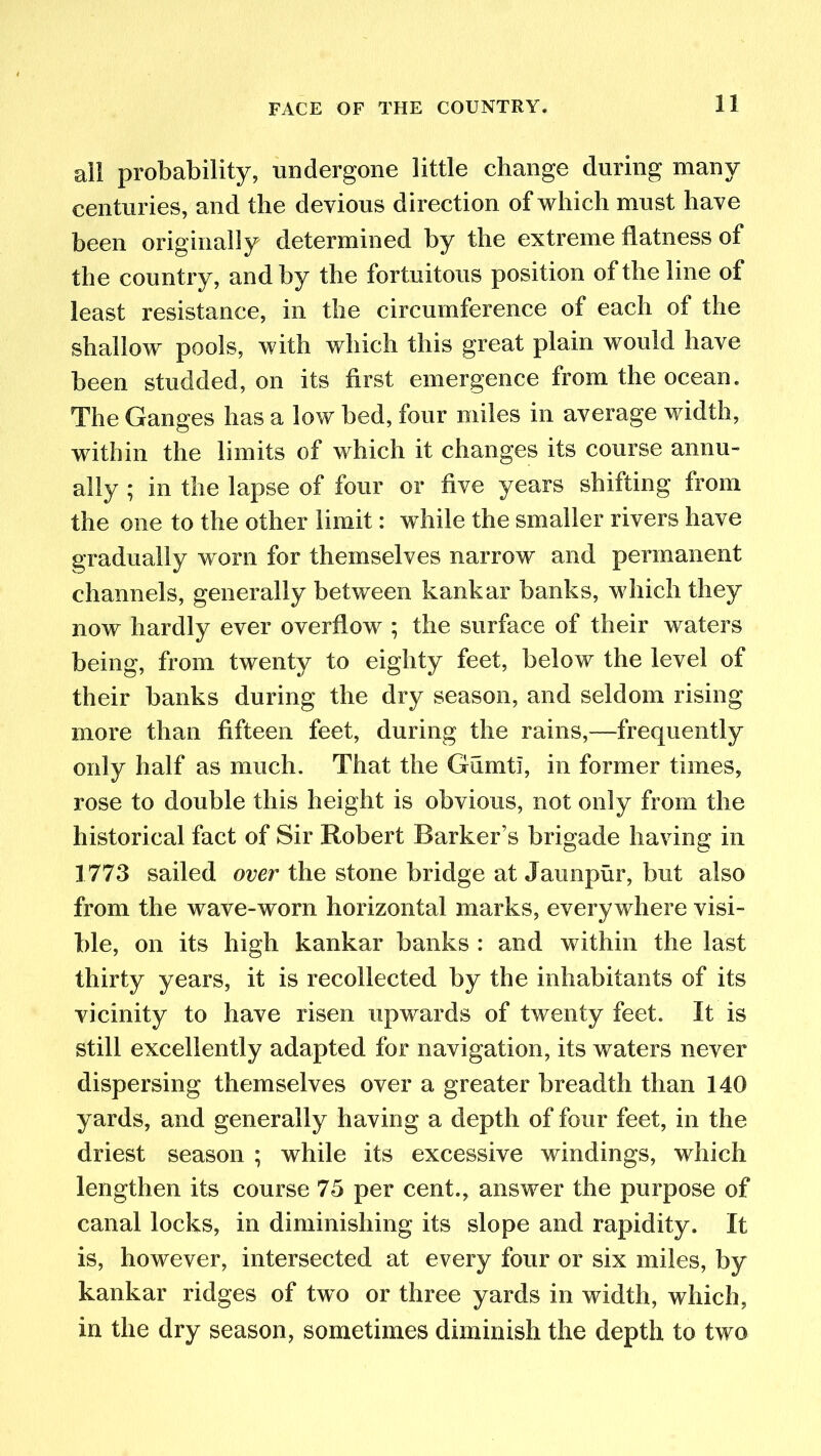 all probability, undergone little change during many centuries, and the devious direction of which must have been originally determined by the extreme flatness of the country, and by the fortuitous position of the line of least resistance, in the circumference of each of the shallow pools, with which this great plain would have been studded, on its first emergence from the ocean. The Ganges has a low bed, four miles in average width, within the limits of which it changes its course annu- ally ; in the lapse of four or five years shifting from the one to the other limit: while the smaller rivers have gradually worn for themselves narrow and permanent channels, generally between kankar banks, which they now hardly ever overflow ; the surface of their waters being, from twenty to eighty feet, below the level of their banks during the dry season, and seldom rising more than fifteen feet, during the rains,—frequently only half as much. That the Gumti, in former times, rose to double this height is obvious, not only from the historical fact of Sir Robert Barker’s brigade having in 1773 sailed over the stone bridge at Jaunpur, but also from the wave-worn horizontal marks, everywhere visi- ble, on its high kankar banks : and within the last thirty years, it is recollected by the inhabitants of its vicinity to have risen upwards of twenty feet. It is still excellently adapted for navigation, its waters never dispersing themselves over a greater breadth than 140 yards, and generally having a depth of four feet, in the driest season ; while its excessive windings, which lengthen its course 75 per cent., answer the purpose of canal locks, in diminishing its slope and rapidity. It is, however, intersected at every four or six miles, by kankar ridges of two or three yards in width, which, in the dry season, sometimes diminish the depth to two
