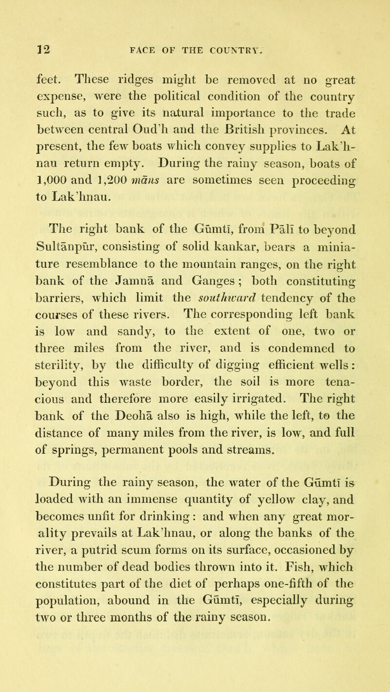 feet. These ridges might be removed at no great expense, were the political condition of the country such, as to give its natural importance to the trade between central Oud’h and the British provinces. At present, the few boats which convey supplies to Lak’h- nau return empty. During the rainy season, boats of 1,000 and 1,200 mans are sometimes seen proceeding to Lak’hnau. The right bank of the Gumtl, from Pali to beyond Sullanpur, consisting of solid kankar, bears a minia- ture resemblance to the mountain ranges, on the right bank of the Jamna and Ganges; both constituting barriers, which limit the southward tendency of the courses of these rivers. The corresponding left bank is low and sandy, to the extent of one, two or three miles from the river, and is condemned to sterility, by the difficulty of digging efficient wells : beyond this waste border, the soil is more tena- cious and therefore more easily irrigated. The right bank of the Deoha also is high, while the left, to the distance of many miles from the river, is low, and full of springs, permanent pools and streams. During the rainy season, the water of the Gumti is loaded with an immense quantity of yellow clay, and becomes unfit for drinking : and when any great mor- ality prevails at Lak’hnau, or along the banks of the river, a putrid scum forms on its surface, occasioned by the number of dead bodies thrown into it. Fish, which constitutes part of the diet of perhaps one-fifth of the population, abound in the GumtT, especially during two or three months of the rainy season.