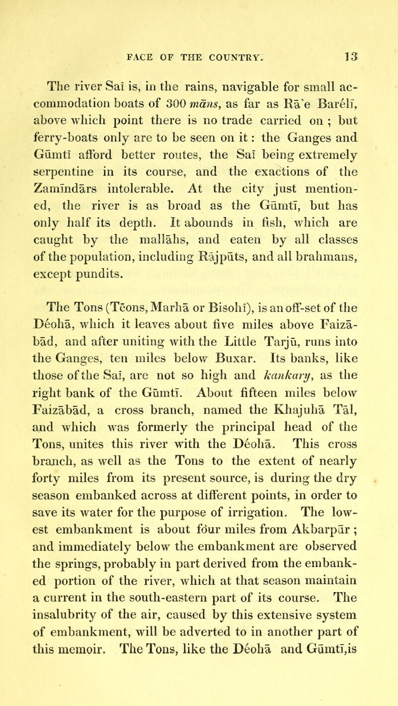 The river Sal is, in the rains, navigable for small ac- commodation boats of 300 mans, as far as Ra’e Bareli, above which point there is no trade carried on ; but ferry-boats only are to be seen on it: the Ganges and Gumti afford better routes, the Sal being extremely serpentine in its course, and the exactions of the Zammdars intolerable. At the city just mention- ed, the river is as broad as the Gumti, but has only half its depth. It abounds in fish, which are caught by the mallahs, and eaten by all classes of the population, including Rajputs, and all brahmans, except pundits. The Tons (Teons, Marha or Bisohl), is an off-set of the Deoha, which it leaves about five miles above Faiza- bad, and after uniting with the Little Tarju, runs into the Ganges, ten miles below Buxar. Its banks, like those of the Sai, are not so high and kankary, as the right bank of the Gumti. About fifteen miles below Faizabad, a cross branch, named the Khajuha Tal, and which was formerly the principal head of the Tons, unites this river with the D6oha. This cross branch, as well as the Tons to the extent of nearly forty miles from its present source, is during the dry season embanked across at different points, in order to save its water for the purpose of irrigation. The low- est embankment is about four miles from Akbarpur ; and immediately below the embankment are observed the springs, probably in part derived from the embank- ed portion of the river, which at that season maintain a current in the south-eastern part of its course. The insalubrity of the air, caused by this extensive system of embankment, will be adverted to in another part of this memoir. The Tons, like the Deoha and Gumti,is