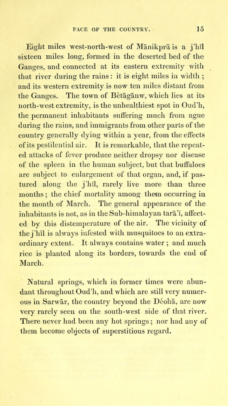 Eight miles west-north-west of Manikpruis a j’hil sixteen miles long, formed in the deserted bed of the Ganges, and connected at its eastern extremity with that river during the rains: it is eight miles in width ; and its western extremity is now ten miles distant from the Ganges. The town of Betaganw, which lies at its north-west extremity, is the unhealthiest spot in Ond’h, the permanent inhabitants suffering much from ague during the rains, and immigrants from other parts of the country generally dying within a year, from the effects of its pestilential air. It is remarkable, that the repeat- ed attacks of fever produce neither dropsy nor disease of the spleen in the human subject, but that buffaloes are subject to enlargement of that organ, and, if pas- tured along the j’hil, rarely live more than three months; the chief mortality among them occurring in the month of March. The general appearance of the inhabitants is not, as in the Sub-himalayan tara’T, affect- ed by this distemperature of the air. The vicinity of the j’hil is always infested with musquitoes to an extra- ordinary extent. It always contains water ; and much rice is planted along its borders, towards the end of March. Natural springs, which in former times were abun- dant throughout Oud’h, and which are still very numer- ous in Sarwar, the country beyond the Deoha, are now very rarely seen on the south-west side of that river. There never had been any hot springs; nor had any of them become objects of superstitious regard.
