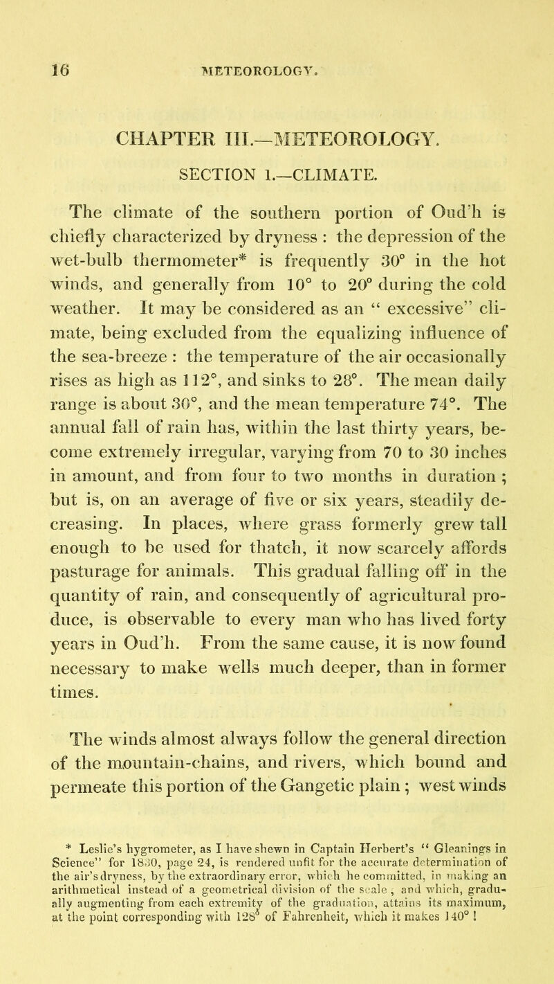 CHAPTER III.—METEOROLOGY. SECTION 1.—CLIMATE. The climate of the southern portion of Oud’h is chiefly characterized by dryness : the depression of the wet-bulb thermometer* is frequently 30° in the hot winds, and generally from 10° to 20° during the cold weather. It may be considered as an “ excessive” cli- mate, being excluded from the equalizing influence of the sea-breeze : the temperature of the air occasionally rises as high as 112°, and sinks to 28°. The mean daily range is about 30°, and the mean temperature 74°. The annual fall of rain has, within the last thirty years, be- come extremely irregular, varying from 70 to 30 inches in amount, and from four to two months in duration ; but is, on an average of five or six years, steadily de- creasing. In places, where grass formerly grew tall enough to be used for thatch, it now scarcely affords pasturage for animals. This gradual falling off in the quantity of rain, and consequently of agricultural pro- duce, is observable to every man who has lived forty years in Oud’h. From the same cause, it is now found necessary to make wells much deeper, than in former times. The winds almost always follow the general direction of the mountain-chains, and rivers, which bound and permeate this portion of the Gangetic plain ; west winds * Leslie’s hygrometer, as I have shewn in Captain Herbert’s “ Gleanings in Science” for 1830, page 24, is rendered unfit for the accurate determination of the air’sdryness, by the extraordinary error, which he committed, in making an arithmetical instead of a geometrical division of the scale ■ and vdiieh, gradu- ally augmenting from each extremity of the graduation, attains its maximum, at the point corresponding with 128* of Fahrenheit, which it makes 140° !