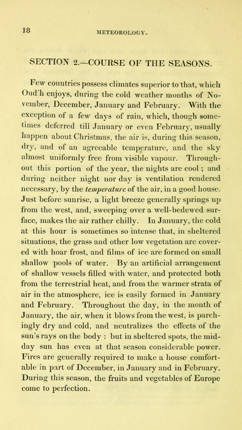 IB SECTION 2.—COURSE OF THE SEASONS. Few countries possess climates superior to that, which Oucl h enjoys, during the cold weather months of No- vember, December, January and February. With the exception of a few days of rain, which, though some- times deferred till January or even February, usually happen about Christmas, the air is, during this season, dry, and of an agreeable temperature, and the sky almost uniformly free from visible vapour. Through- out this portion of the year, the nights are cool; and during neither night nor day is ventilation rendered necessary, by the temperature of the air, in a good house. Just before sunrise, a light breeze generally springs up from the west, and, sweeping over a well-bedewed sur- face, makes the air rather chilly. In January, the cold at this hour is sometimes so intense that, in sheltered situations, the grass and other low vegetation are cover- ed with hoar frost, and films of ice are formed on small shallow pools of water. By an artificial arrangement of shallow vessels filled with water, and protected both from the terrestrial heat, and from the warmer strata of air in the atmosphere, ice is easily formed in January and February. Throughout the day, in the month of January, the air, when it blows from the west, is parch- ingly dry and cold, and neutralizes the effects of the sun’s rays on the body : but in sheltered spots, the mid- day sun has even at that season considerable power. Fires are generally required to make a house comfort- able in part of December, in January and in February. During this season, the fruits and vegetables of Europe come to perfection.