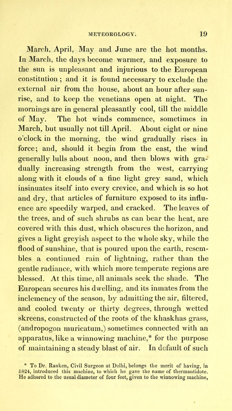 March, April, May and June are the hot months. In March, the days become warmer, and exposure to the sun is unpleasant and injurious to the European constitution; and it is found necessary to exclude the external air from the house, about an hour after sun- rise, and to keep the Venetians open at night. The mornings are in general pleasantly cool, till the middle of May. The hot winds commence, sometimes in March, but usually not till April. About eight or nine o’clock in the morning, the wind gradually rises in force; and, should it begin from the east, the wind generally lulls about noon, and then blows with gra- dually increasing strength from the west, carrying along with it clouds of a fine light grey sand, which insinuates itself into every crevice, and which is so hot and dry, that articles of furniture exposed to its influ- ence are speedily warped, and cracked. The leaves of the trees, and of such shrubs as can bear the heat, are covered with this dust, which obscures the horizon, and gives a light greyish aspect to the whole sky, while the flood of sunshine, that is poured upon the earth, resem- bles a continued rain of lightning, rather than the gentle radiance, with which more temperate regions are blessed. At this time, all animals seek the shade. The European secures his dwelling, and its inmates from the inclemency of the season, by admitting the air, filtered, and cooled twenty or thirty degrees, through wetted skreens, constructed of the roots of the khaskhas grass, (andropogon muricatum,) sometimes connected with an apparatus, like a winnowing machine,* for the purpose of maintaining a steady blast of air. In default of such * To Dr. Ranken, Civil Surgeon at Delhi, belongs the merit of having, in -1824, introduced this machine, to which he gave the name of thermantidote. He adhered to the usual diameter of four feet, given to the winnowing machine,
