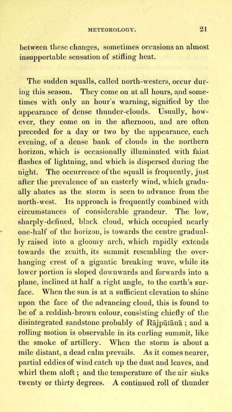 between these changes, sometimes occasions an almost insupportable sensation of stifling heat. The sudden squalls, called north-westers, occur dur- ing this season. They come on at all hours, and some- times with only an hour’s warning, signified by the appearance of dense thunder-clouds. Usually, how- ever, they come on in the afternoon, and are often preceded for a day or two by the appearance, each evening, of a dense bank of clouds in the northern horizon, which is occasionally illuminated with faint flashes of lightning, and which is dispersed during the night. The occurrence of the squall is frequently, just after the prevalence of an easterly wind, which gradu- ally abates as the storm is seen to advance from the north-west. Its approach is frequently combined with circumstances of considerable grandeur. The low, sharply-defined, black cloud, which occupied nearly one-half of the horizon, is towards the centre gradual- ly raised into a gloomy arch, which rapidly extends towards the zenith, its summit resembling the over- hanging crest of a gigantic breaking wave, while its lower portion is sloped downwards and forwards into a plane, inclined at half a right angle, to the earth’s sur- face. When the sun is at a sufficient elevation to shine upon the face of the advancing cloud, this is found to be of a reddish-brown colour, consisting chiefly of the disintegrated sandstone probably of Rajputana ; and a rolling motion is observable in its curling summit, like the smoke of artillery. When the storm is about a mile distant, a dead calm prevails. As it comes nearer, partial eddies of wind catch up the dust and leaves, and whirl them aloft; and the temperature of the air sinks twenty or thirty degrees. A continued roll of thunder