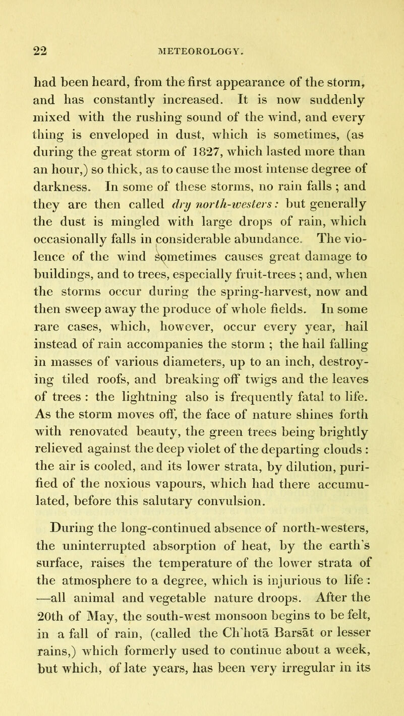 had been heard, from the first appearance of the storm, and has constantly increased. It is now suddenly mixed with the rushing sound of the wind, and every thing is enveloped in dust, which is sometimes, (as during the great storm of 1827, which lasted more than an hour,) so thick, as to cause the most intense degree of darkness. In some of these storms, no rain falls ; and they are then called dry north-westers: but generally the dust is mingled with large drops of rain, which occasionally falls in considerable abundance. The vio- lence of the wind Sometimes causes great damage to buildings, and to trees, especially fruit-trees ; and, when the storms occur during the spring-harvest, now and then sweep away the produce of whole fields. In some rare cases, which, however, occur every year, hail instead of rain accompanies the storm ; the hail falling in masses of various diameters, up to an inch, destroy- ing tiled roofs, and breaking off twigs and the leaves of trees : the lightning also is frequently fatal to life. As the storm moves off, the face of nature shines forth with renovated beauty, the green trees being brightly relieved against the deep violet of the departing clouds : the air is cooled, and its lower strata, by dilution, puri- fied of the noxious vapours, which had there accumu- lated, before this salutary convulsion. During the long-continued absence of north-westers, the uninterrupted absorption of heat, by the earth’s surface, raises the temperature of the lower strata of the atmosphere to a degree, which is injurious to life : —all animal and vegetable nature droops. After the 20th of May, the south-west monsoon begins to be felt, in a fall of rain, (called the Ch’hota Barsat or lesser rains,) which formerly used to continue about a week, but which, of late years, has been very irregular in its