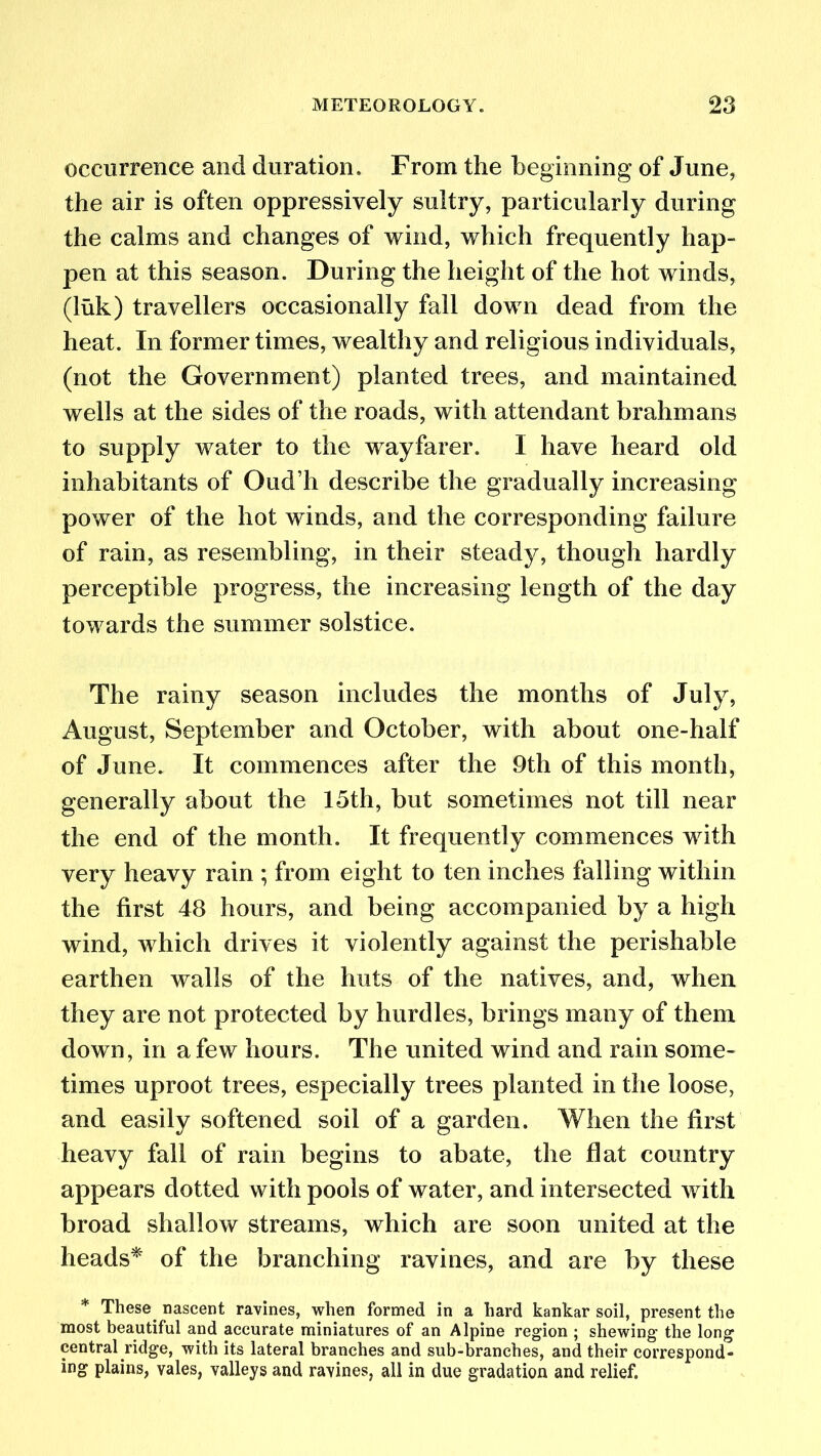 occurrence and duration. From the beginning of June, the air is often oppressively sultry, particularly during the calms and changes of wind, which frequently hap- pen at this season. During the height of the hot winds, (luk) travellers occasionally fall down dead from the heat. In former times, wealthy and religious individuals, (not the Government) planted trees, and maintained wells at the sides of the roads, with attendant brahmans to supply water to the wayfarer. I have heard old inhabitants of Oud’h describe the gradually increasing power of the hot winds, and the corresponding failure of rain, as resembling, in their steady, though hardly perceptible progress, the increasing length of the day towards the summer solstice. The rainy season includes the months of July, August, September and October, with about one-half of June. It commences after the 9th of this month, generally about the 15th, but sometimes not till near the end of the month. It frequently commences with very heavy rain ; from eight to ten inches falling within the first 48 hours, and being accompanied by a high wind, which drives it violently against the perishable earthen walls of the huts of the natives, and, when they are not protected by hurdles, brings many of them down, in a few hours. The united wind and rain some- times uproot trees, especially trees planted in the loose, and easily softened soil of a garden. When the first heavy fall of rain begins to abate, the flat country appears dotted with pools of water, and intersected with broad shallow streams, which are soon united at the heads* of the branching ravines, and are by these * These, nascent ravines, when formed in a hard kankar soil, present the most beautiful and accurate miniatures of an Alpine region ; shewing the long central ridge, with its lateral branches and sub-branches, and their correspond- ing plains, vales, valleys and ravines, all in due gradation and relief.