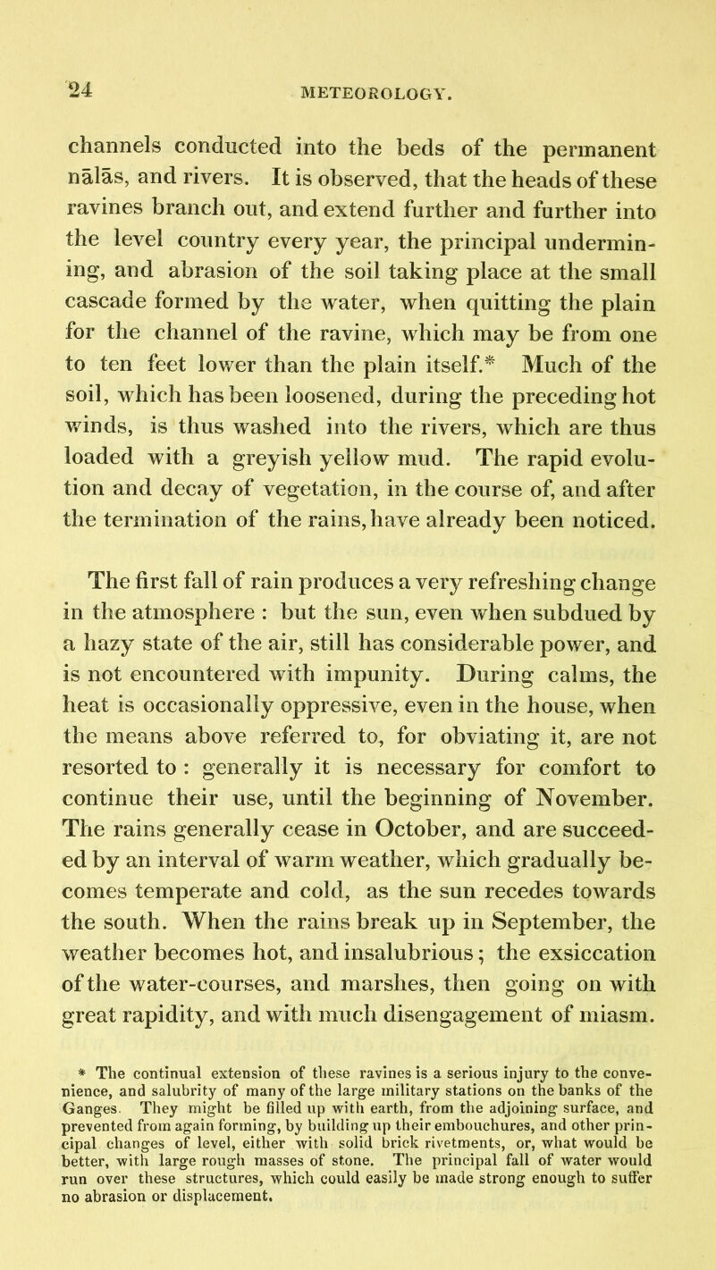 channels conducted into the beds of the permanent nalas, and rivers. It is observed, that the heads of these ravines branch out, and extend further and further into the level country every year, the principal undermin- ing, and abrasion of the soil taking place at the small cascade formed by the water, when quitting the plain for the channel of the ravine, which may be from one to ten feet lower than the plain itself.* Much of the soil, which has been loosened, during the preceding hot winds, is thus washed into the rivers, which are thus loaded with a greyish yellow mud. The rapid evolu- tion and decay of vegetation, in the course of, and after the termination of the rains, have already been noticed. The first fall of rain produces a very refreshing change in the atmosphere : but the sun, even when subdued by a hazy state of the air, still has considerable power, and is not encountered with impunity. During calms, the heat is occasionally oppressive, even in the house, when the means above referred to, for obviating it, are not resorted to : generally it is necessary for comfort to continue their use, until the beginning of November. The rains generally cease in October, and are succeed- ed by an interval of warm weather, which gradually be- comes temperate and cold, as the sun recedes towards the south. When the rains break up in September, the weather becomes hot, and insalubrious; the exsiccation of the water-courses, and marshes, then going on with great rapidity, and with much disengagement of miasm. * The continual extension of these ravines is a serious injury to the conve- nience, and salubrity of many of the large military stations on the banks of the Ganges. They might be filled up with earth, from the adjoining surface, and prevented from again forming, by building up their embouchures, and other prin- cipal changes of level, either with solid brick rivetments, or, what would be better, with large rough masses of stone. The principal fall of water would run over these structures, which could easily be made strong enough to suffer no abrasion or displacement.