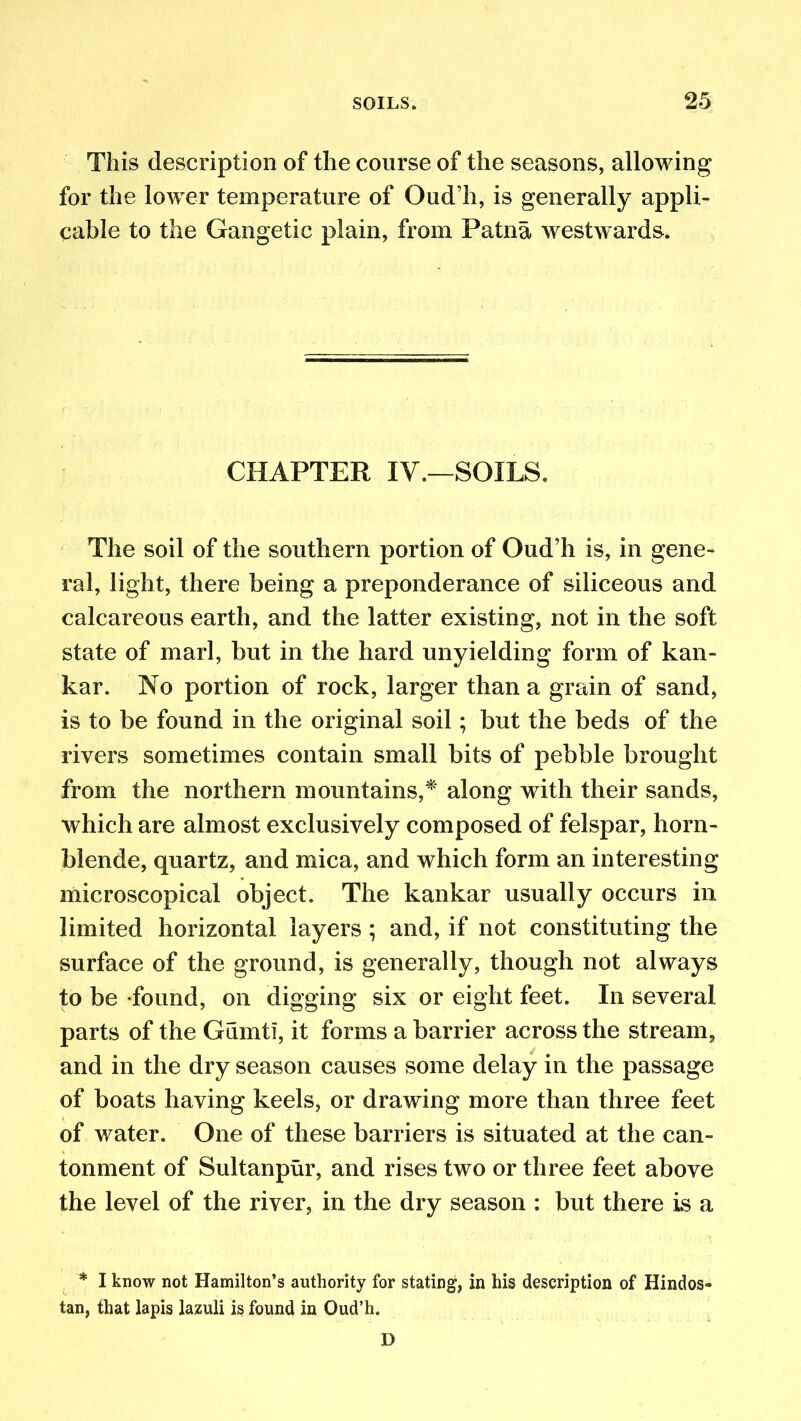 This description of the course of the seasons, allowing for the lower temperature of Oud’h, is generally appli- cable to the Gangetic plain, from Patna westwards. CHAPTER IV.—SOILS. The soil of the southern portion of Oud’h is, in gene- ral, light, there being a preponderance of siliceous and calcareous earth, and the latter existing, not in the soft state of marl, but in the hard unyielding form of kan- kar. No portion of rock, larger than a grain of sand, is to be found in the original soil; but the beds of the rivers sometimes contain small bits of pebble brought from the northern mountains,* along with their sands, which are almost exclusively composed of felspar, horn- blende, quartz, and mica, and which form an interesting microscopical object. The kankar usually occurs in limited horizontal layers; and, if not constituting the surface of the ground, is generally, though not always to be found, on digging six or eight feet. In several parts of the Gumtl, it forms a barrier across the stream, and in the dry season causes some delay in the passage of boats having keels, or drawing more than three feet of water. One of these barriers is situated at the can- tonment of Sultanpur, and rises two or three feet above the level of the river, in the dry season : but there is a * I know not Hamilton’s authority for stating, in his description of Hindos- tan, that lapis lazuli is found in Oud’h. D