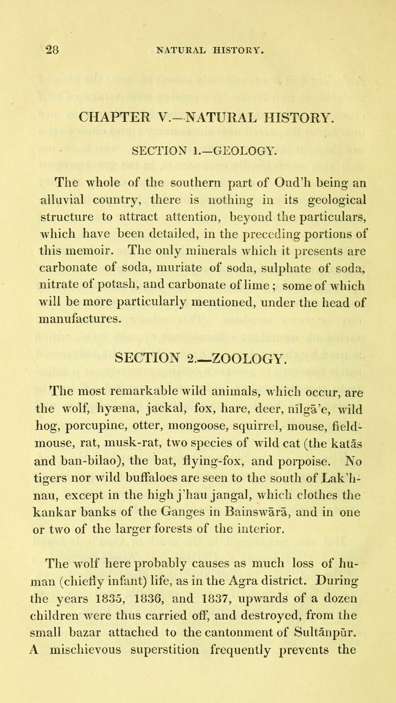 CHAPTER V.-NATURAL HISTORY. SECTION 1.—GEOLOGY. The whole of the southern part of Oud’h being an alluvial country, there is nothing in its geological structure to attract attention, beyond the particulars, which have been detailed, in the preceding portions of this memoir. The only minerals which it presents are carbonate of soda, muriate of soda, sulphate of soda, nitrate of potash, and carbonate of lime ; some of which will be more particularly mentioned, under the head of manufactures. SECTION 2 ZOOLOGY. The most remarkable wild animals, which occur, are the wolf, hyaena, jackal, fox, hare, deer, nilga’e, wild hog, porcupine, otter, mongoose, squirrel, mouse, field- mouse, rat, musk-rat, two species of wild cat (the katas and ban-bilao), the bat, flying-fox, and porpoise. No tigers nor wild buffaloes are seen to the south of Lak’h- nau, except in the high j’hau jangal, which clothes the kankar banks of the Ganges in Bainswara, and in one or two of the larger forests of the interior. The w7olf here probably causes as much loss of hu- man (chiefly infant) life, as in the Agra district. During the years 1835, 1836, and 1837, upwards of a dozen children were thus carried off, and destroyed, from the small bazar attached to the cantonment of Sultanpur. A mischievous superstition frequently prevents the