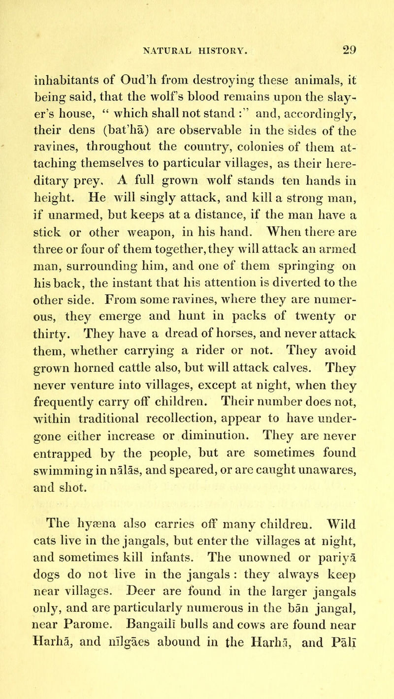 inhabitants of Oud’h from destroying these animals, it being said, that the wolfs blood remains upon the slay- er’s house, “ which shall not stand and, accordingly, their dens (bafha) are observable in the sides of the ravines, throughout the country, colonies of them at- taching themselves to particular villages, as their here- ditary prey, A full grown wolf stands ten hands in height. He will singly attack, and kill a strong man, if unarmed, but keeps at a distance, if the man have a stick or other weapon, in his hand. When there are three or four of them together, they will attack an armed man, surrounding him, and one of them springing on his back, the instant that his attention is diverted to the other side. From some ravines, where they are numer- ous, they emerge and hunt in packs of twenty or thirty. They have a dread of horses, and never attack them, whether carrying a rider or not. They avoid grown homed cattle also, but will attack calves. They never venture into villages, except at night, when they frequently carry off children. Their number does not, within traditional recollection, appear to have under- gone either increase or diminution. They are never entrapped by the people, but are sometimes found swimming in nalas, and speared, or are caught unawares, and shot. The hyaena also carries off many children. Wild cats live in the jangals, but enter the villages at night, and sometimes kill infants. The unowned or pariya dogs do not live in the jangals : they always keep near villages. Deer are found in the larger jangals only, and are particularly numerous in the ban jangal, near Parome. Bangaili bulls and cows are found near Harha, and nllgaes abound in the Harha, and Pall
