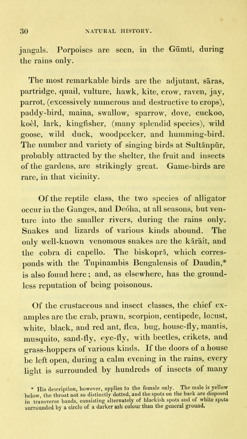 jangals. Porpoises are seen, in the Gumtl, during the rains only. The most remarkable birds are the adjutant, saras, partridge, quail, vulture, hawk, kite, crow, raven, jay, parrot, (excessively numerous and destructive to crops), paddy-bird, maina, swallow, sparrow, dove, cuckoo, koel, lark, kingfisher, (many splendid species), wild goose, wild duck, woodpecker, and humming-bird. The number and variety of singing birds at Sultanpur, probably attracted by the shelter, the fruit and insects of the gardens, are strikingly great. Game-birds are rare, in that vicinity. Of the reptile class, the two species of alligator occur in the Ganges, and Deoha, at all seasons, but ven- ture into the smaller rivers, during the rains only. Snakes and lizards of various kinds abound. The only w ell-known venomous snakes are the karait, and the cobra di capello. The biskopra, which corres- ponds with the Tupinambis Bengalensis of Daudin,* is also found here; and, as elsewhere, has the ground- less reputation of being poisonous. Of the crustaceous and insect classes, the chief ex- amples are the crab, praw n, scorpion, centipede, locust, white, black, and red ant, flea, bug, house-fly, mantis, musquito, sand-fly, eye-fly, with beetles, crikets, and grass-hoppers of various kinds. If the doors of a house be left open, during a calm evening in the rains, every light is surrounded by hundreds of insects of many * His description, however, applies to the female only. The male is yellow below, the throat not so distinctly dotted, and the spots on the back are disposed in transverse bands, consisting alternately of blackish spots and of white spots surrounded by a circle of a darker ash colour than the general ground.