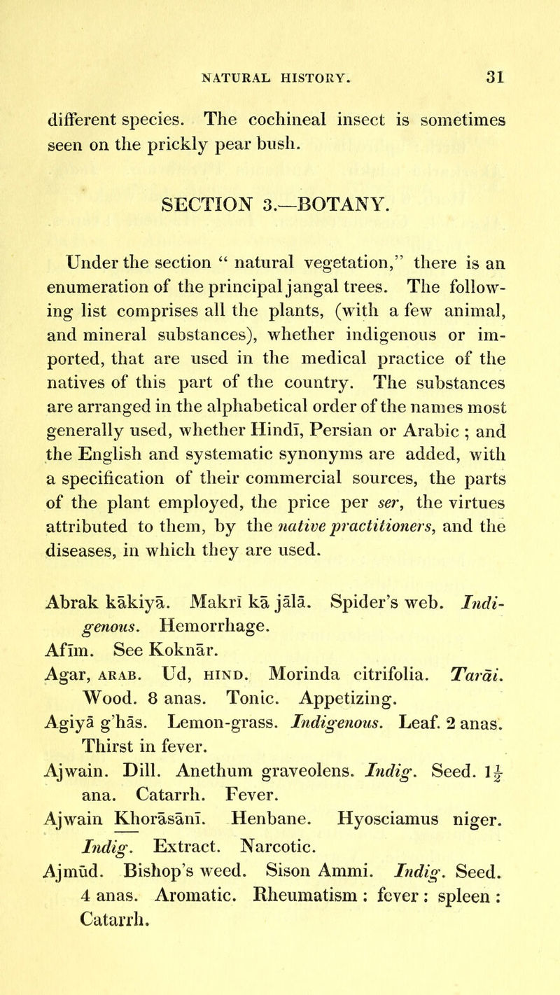 different species. The cochineal insect is sometimes seen on the prickly pear bush. SECTION 3.—BOTANY. Under the section “ natural vegetation,” there is an enumeration of the principal jangal trees. The follow- ing list comprises all the plants, (with a few animal, and mineral substances), whether indigenous or im- ported, that are used in the medical practice of the natives of this part of the country. The substances are arranged in the alphabetical order of the names most generally used, whether Hindi, Persian or Arabic ; and the English and systematic synonyms are added, with a specification of their commercial sources, the parts of the plant employed, the price per ser, the virtues attributed to them, by the native practitioners, and the diseases, in which they are used. Abrak kakiya. MakrI ka jala. Spider’s web. Indi- genous. Hemorrhage. Aflm. See Koknar. Agar, arab. Ud, hind. Morinda citrifolia. Tarai. Wood. 8 anas. Tonic. Appetizing. Agiya g’has. Lemon-grass. Indigenous. Leaf. 2 anas. Thirst in fever. Ajwain. Dill. Anethum graveolens. Indig. Seed, li- ana. Catarrh. Fever. Ajwain Khorasanl. Henbane. Hyosciamus niger. Indio\ Extract. Narcotic. Ajmud. Bishop’s weed. Sison Ammi. Indig. Seed. 4 anas. Aromatic. Rheumatism ; fever ; spleen : Catarrh.