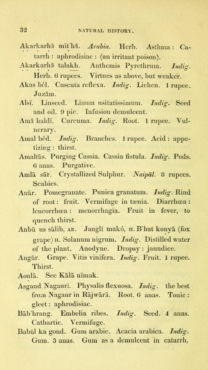 Akarkarha mit’ha. Arabia. Herb. Asthma: Ca- tarrh : aphrodisiac : (an irritant poison). Akarkarha talakh. Anthemis Pyrethrum. Indig. Herb. 6 rupees. Virtues as above, but weaker. Akas bel. Cuscuta reflexa. Indig. Lichen. 1 rupee. Juzam. AlsT. Linseed. Linurn usitatissimum. Indisr. Seed and oil. 9 pie. Infusion demulcent. Ama haldl. Curcuma. Indig. Root. 1 rupee. Vul- nerary. Amal bed. Indig. Branches. 1 rupee. Acid : appe- tizing : thirst. Amaltas. Purging Cassia. Cassia fistula. Indig. Pods. 6 anas. Purgative. Amla sar. Crystallized Sulphur. Naipdl. 8 rupees. Scabies. Anar. Pomegranate. Punica granatum. Indig. Rind of root: fruit. Vermifuge in taenia. Diarrhoea: leucorrhcea : menorrhagia. Fruit in fever, to quench thirst. Anbu us salib, ar. Jangll make, h. B’hat konya (fox grape) h. Solanum nigrum. Indig. Distilled water of the plant. Anodyne. Dropsy : jaundice. Angur. Grape. Vitis vinifera. Indig. Fruit. 1 rupee. Thirst. Aonla. See Kala nlmak. Asgand Nagauri. Physalis flexuosa. Indig. the best from Nagaur in Rajwara. Root. 6 anas. Tonic : gleet: aphrodisiac. Bab’hrang. Embelia ribes. Indig. Seed. 4 anas. Cathartic. Vermifuge. Babul ka gond. Gum arabic. Acacia arabica. Indig. Gum. 3 anas. Gum as a demulcent in catarrh,