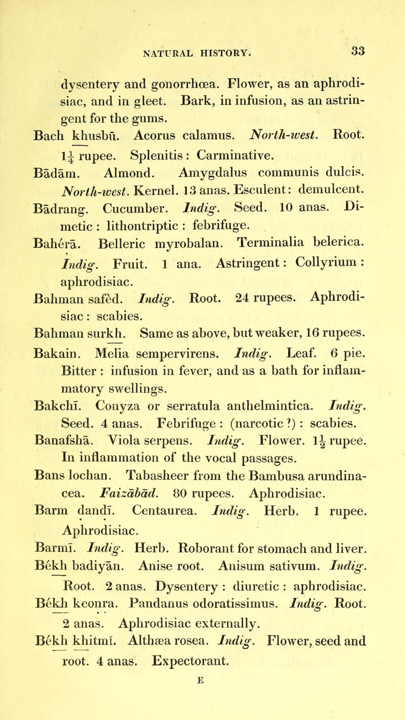 dysentery and gonorrhoea. Flower, as an aphrodi- siac, and in gleet. Bark, in infusion, as an astrin- gent for the gums. Bach khusbii. Acorus calamus. North-west. Root. 1J rupee. Splenitis : Carminative. Badam. Almond. Amygdalus communis dulcis. North-west. Kernel. 13 anas. Esculent: demulcent. Badrang. Cucumber. Indig. Seed. 10 anas. JDi- metic : lithontriptic : febrifuge. Bahera. Belleric myrobalan. Terminalia belerica. Indig. Fruit. 1 ana. Astringent: Collyrium: aphrodisiac. Bahman safed. I?idig. Root. 24 rupees. Aphrodi- siac : scabies. Bahman surkh. Same as above, but weaker, 16 rupees. Bakain. Melia sempervirens. Indig. Leaf. 6 pie. Bitter : infusion in fever, and as a bath for inflam- matory swellings. BakchL Conyza or serratula anthelmintica. Indig. Seed. 4 anas. Febrifuge: (narcotic?): scabies. Banafsha. Viola serpens. Indig. Flower. \\ rupee. In inflammation of the vocal passages. Bans lochan. Tabasheer from the Bambusa arundina- cea. Faizdbdd. 80 rupees. Aphrodisiac. Barm dandl. Centaurea. Indig. Herb. 1 rupee. Aphrodisiac. Barml. Indig. Herb. Roborant for stomach and liver. Bekh badiyan. Anise root. Anisum sativum. Indig. Root. 2 anas. Dysentery : diuretic : aphrodisiac. Bekh keonra. Pandanus odoratissimus. Indig. Root. 2 anas. Aphrodisiac externally. Bekh khitmi. Althaea rosea. Indig. Flower, seed and root. 4 anas. Expectorant. E