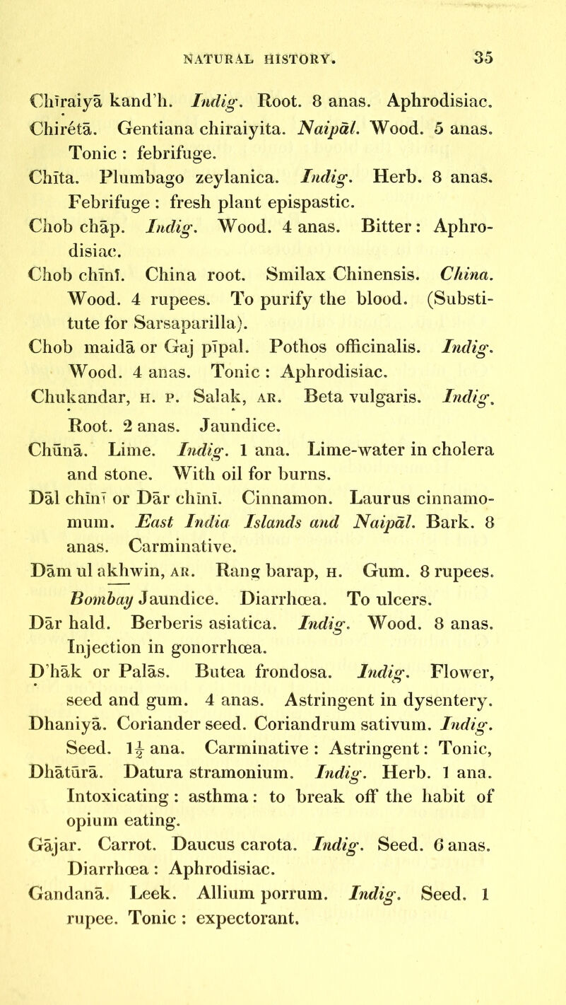 ChTraiya kand’h. Indig. Root. 8 anas. Aphrodisiac. Chireta. Gentiana chiraiyita. Naipal. Wood. 5 anas. Tonic : febrifuge. Chita. Plumbago zeylanica. Indig. Herb. 8 anas. Febrifuge : fresh plant epispastic. Chob chap. Indig. Wood. 4 anas. Bitter: Aphro- disiac. Chob chinT. China root. Smilax Chinensis. China. Wood. 4 rupees. To purify the blood. (Substi- tute for Sarsaparilla). Chob maida or Gaj plpal. Pothos officinalis. Indig. Wood. 4 anas. Tonic : Aphrodisiac. Chukandar, h. p. Salak, ar. Beta Yulgaris. Indig. Root. 2 anas. Jaundice. Chuna. Lime. Indig. 1 ana. Lime-water in cholera and stone. With oil for burns. Dal chini or Dar chin!. Cinnamon. Laurus cinnamo- mum. East India Islands and Naipdl. Bark. 8 anas. Carminative. Dam ul akhwin, ar. Rang barap, h. Gum. 8 rupees. Bombay Jaundice. Diarrhoea. To ulcers. Dar hald. Berberis asiatica. Indig. Wood. 8 anas. Injection in gonorrhoea. D’hak or Palas. Butea frondosa. Indig. Flower, seed and gum. 4 anas. Astringent in dysentery. Dhaniya. Coriander seed. Coriandrum sativum. Indig. Seed. 1^ ana. Carminative : Astringent: Tonic, Dhatura. Datura stramonium. Indig. Herb. 1 ana. Intoxicating : asthma: to break off the habit of opium eating. Gajar. Carrot. Daucus carota. Indig. Seed. 6 anas. Diarrhoea: Aphrodisiac. Gandana. Leek. Allium porrum. Indig. Seed. 1 rupee. Tonic: expectorant.